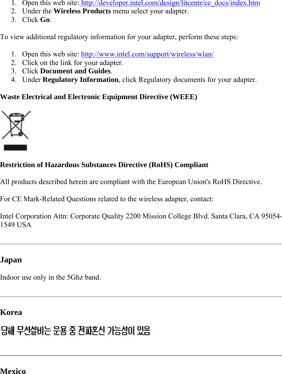 1. Open this web site: http://developer.intel.com/design/litcentr/ce_docs/index.htm 2. Under the Wireless Products menu select your adapter. 3. Click Go.  To view additional regulatory information for your adapter, perform these steps: 1. Open this web site: http://www.intel.com/support/wireless/wlan/ 2. Click on the link for your adapter. 3. Click Document and Guides. 4. Under Regulatory Information, click Regulatory documents for your adapter.  Waste Electrical and Electronic Equipment Directive (WEEE)  Restriction of Hazardous Substances Directive (RoHS) Compliant All products described herein are compliant with the European Union&apos;s RoHS Directive.  For CE Mark-Related Questions related to the wireless adapter, contact: Intel Corporation Attn: Corporate Quality 2200 Mission College Blvd. Santa Clara, CA 95054-1549 USA  Japan Indoor use only in the 5Ghz band.  Korea   Mexico 