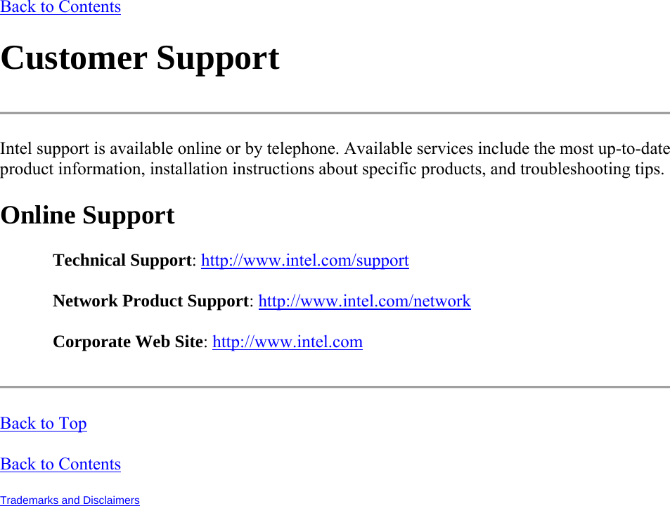 Back to Contents Customer Support  Intel support is available online or by telephone. Available services include the most up-to-date product information, installation instructions about specific products, and troubleshooting tips. Online Support Technical Support: http://www.intel.com/support Network Product Support: http://www.intel.com/network Corporate Web Site: http://www.intel.com  Back to Top Back to Contents Trademarks and Disclaimers   