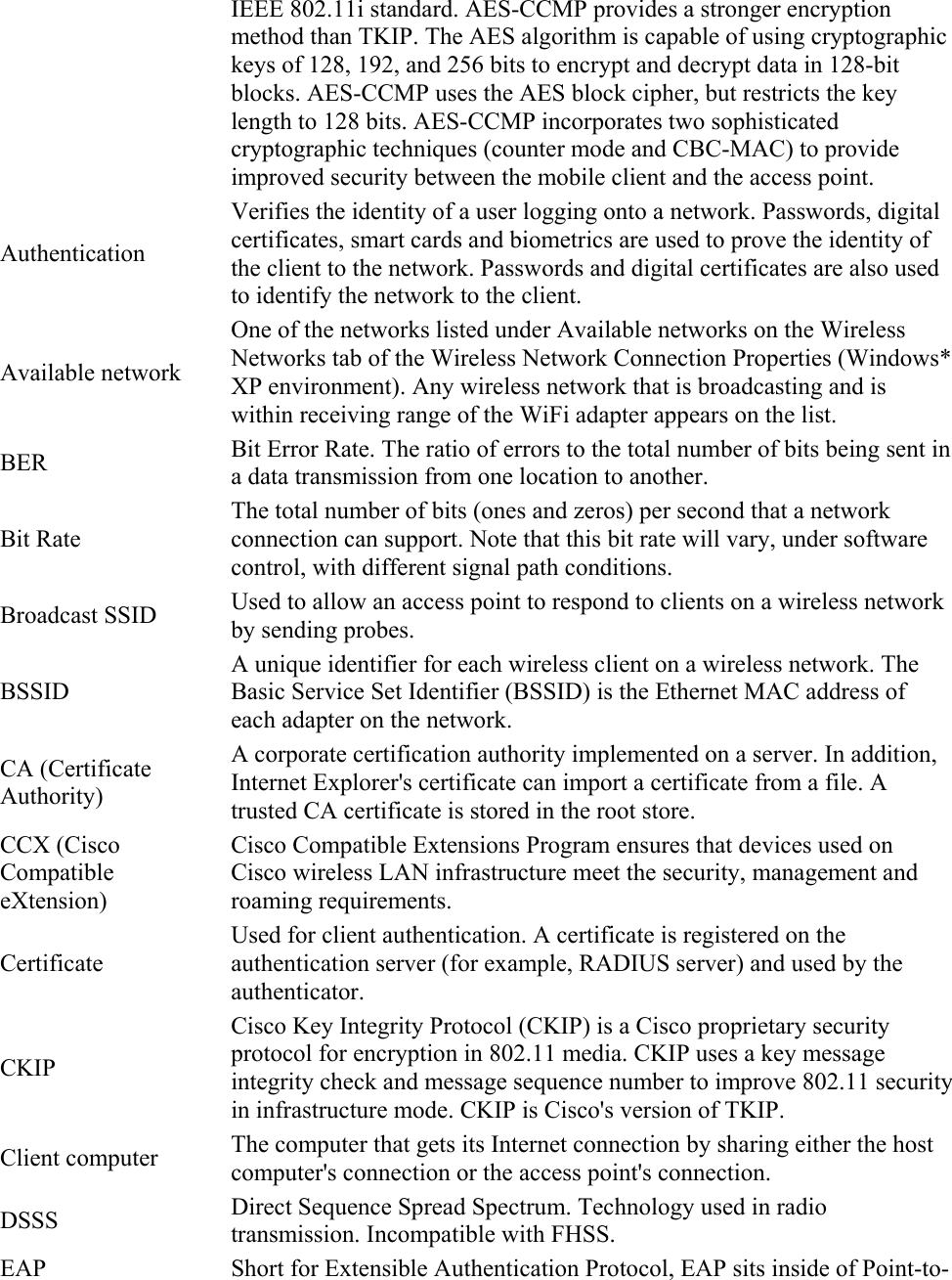 IEEE 802.11i standard. AES-CCMP provides a stronger encryption method than TKIP. The AES algorithm is capable of using cryptographic keys of 128, 192, and 256 bits to encrypt and decrypt data in 128-bit blocks. AES-CCMP uses the AES block cipher, but restricts the key length to 128 bits. AES-CCMP incorporates two sophisticated cryptographic techniques (counter mode and CBC-MAC) to provide improved security between the mobile client and the access point. Authentication Verifies the identity of a user logging onto a network. Passwords, digital certificates, smart cards and biometrics are used to prove the identity of the client to the network. Passwords and digital certificates are also used to identify the network to the client. Available network One of the networks listed under Available networks on the Wireless Networks tab of the Wireless Network Connection Properties (Windows* XP environment). Any wireless network that is broadcasting and is within receiving range of the WiFi adapter appears on the list. BER  Bit Error Rate. The ratio of errors to the total number of bits being sent in a data transmission from one location to another. Bit Rate The total number of bits (ones and zeros) per second that a network connection can support. Note that this bit rate will vary, under software control, with different signal path conditions. Broadcast SSID  Used to allow an access point to respond to clients on a wireless network by sending probes. BSSID A unique identifier for each wireless client on a wireless network. The Basic Service Set Identifier (BSSID) is the Ethernet MAC address of each adapter on the network. CA (Certificate Authority) A corporate certification authority implemented on a server. In addition, Internet Explorer&apos;s certificate can import a certificate from a file. A trusted CA certificate is stored in the root store. CCX (Cisco Compatible eXtension) Cisco Compatible Extensions Program ensures that devices used on Cisco wireless LAN infrastructure meet the security, management and roaming requirements. Certificate Used for client authentication. A certificate is registered on the authentication server (for example, RADIUS server) and used by the authenticator. CKIP Cisco Key Integrity Protocol (CKIP) is a Cisco proprietary security protocol for encryption in 802.11 media. CKIP uses a key message integrity check and message sequence number to improve 802.11 security in infrastructure mode. CKIP is Cisco&apos;s version of TKIP. Client computer  The computer that gets its Internet connection by sharing either the host computer&apos;s connection or the access point&apos;s connection. DSSS  Direct Sequence Spread Spectrum. Technology used in radio transmission. Incompatible with FHSS. EAP  Short for Extensible Authentication Protocol, EAP sits inside of Point-to-