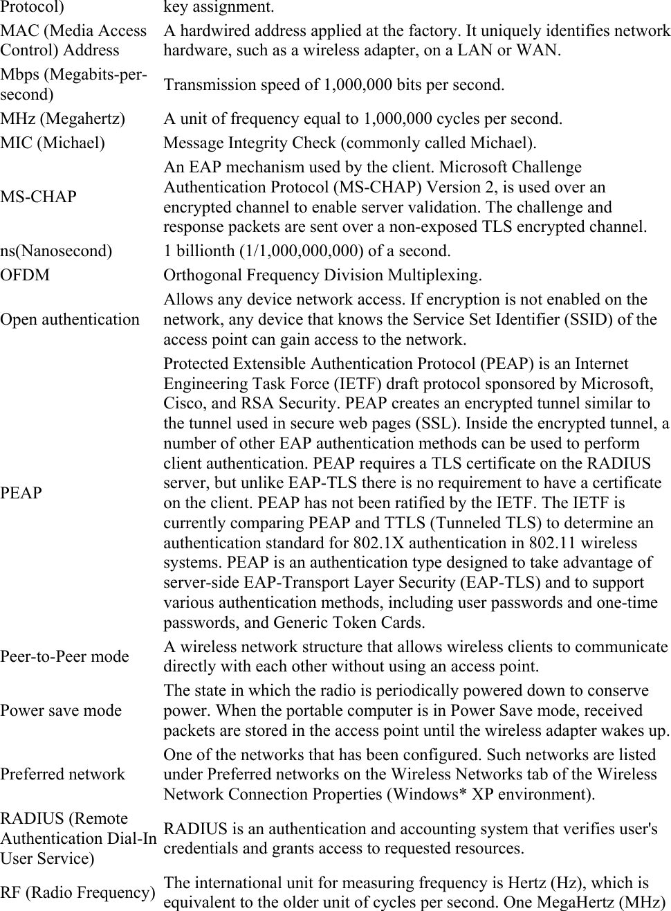 Protocol) key assignment. MAC (Media Access Control) Address A hardwired address applied at the factory. It uniquely identifies network hardware, such as a wireless adapter, on a LAN or WAN. Mbps (Megabits-per-second)  Transmission speed of 1,000,000 bits per second. MHz (Megahertz)  A unit of frequency equal to 1,000,000 cycles per second. MIC (Michael)  Message Integrity Check (commonly called Michael). MS-CHAP An EAP mechanism used by the client. Microsoft Challenge Authentication Protocol (MS-CHAP) Version 2, is used over an encrypted channel to enable server validation. The challenge and response packets are sent over a non-exposed TLS encrypted channel. ns(Nanosecond)  1 billionth (1/1,000,000,000) of a second. OFDM Orthogonal Frequency Division Multiplexing. Open authentication Allows any device network access. If encryption is not enabled on the network, any device that knows the Service Set Identifier (SSID) of the access point can gain access to the network. PEAP Protected Extensible Authentication Protocol (PEAP) is an Internet Engineering Task Force (IETF) draft protocol sponsored by Microsoft, Cisco, and RSA Security. PEAP creates an encrypted tunnel similar to the tunnel used in secure web pages (SSL). Inside the encrypted tunnel, a number of other EAP authentication methods can be used to perform client authentication. PEAP requires a TLS certificate on the RADIUS server, but unlike EAP-TLS there is no requirement to have a certificate on the client. PEAP has not been ratified by the IETF. The IETF is currently comparing PEAP and TTLS (Tunneled TLS) to determine an authentication standard for 802.1X authentication in 802.11 wireless systems. PEAP is an authentication type designed to take advantage of server-side EAP-Transport Layer Security (EAP-TLS) and to support various authentication methods, including user passwords and one-time passwords, and Generic Token Cards. Peer-to-Peer mode  A wireless network structure that allows wireless clients to communicate directly with each other without using an access point. Power save mode The state in which the radio is periodically powered down to conserve power. When the portable computer is in Power Save mode, received packets are stored in the access point until the wireless adapter wakes up.Preferred network One of the networks that has been configured. Such networks are listed under Preferred networks on the Wireless Networks tab of the Wireless Network Connection Properties (Windows* XP environment). RADIUS (Remote Authentication Dial-In User Service) RADIUS is an authentication and accounting system that verifies user&apos;s credentials and grants access to requested resources. RF (Radio Frequency)  The international unit for measuring frequency is Hertz (Hz), which is equivalent to the older unit of cycles per second. One MegaHertz (MHz) 