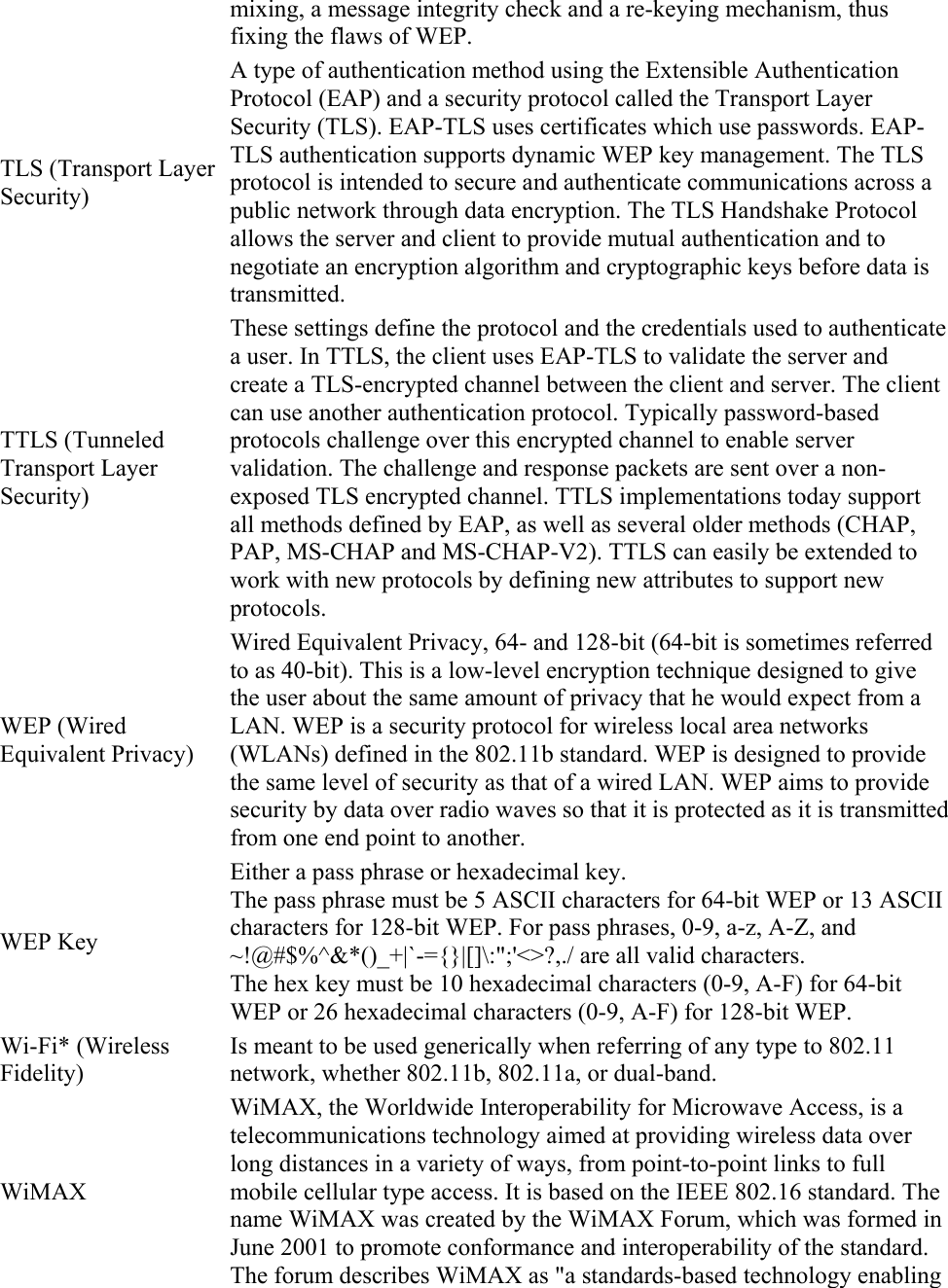 mixing, a message integrity check and a re-keying mechanism, thus fixing the flaws of WEP. TLS (Transport Layer Security) A type of authentication method using the Extensible Authentication Protocol (EAP) and a security protocol called the Transport Layer Security (TLS). EAP-TLS uses certificates which use passwords. EAP-TLS authentication supports dynamic WEP key management. The TLS protocol is intended to secure and authenticate communications across a public network through data encryption. The TLS Handshake Protocol allows the server and client to provide mutual authentication and to negotiate an encryption algorithm and cryptographic keys before data is transmitted. TTLS (Tunneled Transport Layer Security) These settings define the protocol and the credentials used to authenticate a user. In TTLS, the client uses EAP-TLS to validate the server and create a TLS-encrypted channel between the client and server. The client can use another authentication protocol. Typically password-based protocols challenge over this encrypted channel to enable server validation. The challenge and response packets are sent over a non-exposed TLS encrypted channel. TTLS implementations today support all methods defined by EAP, as well as several older methods (CHAP, PAP, MS-CHAP and MS-CHAP-V2). TTLS can easily be extended to work with new protocols by defining new attributes to support new protocols. WEP (Wired Equivalent Privacy) Wired Equivalent Privacy, 64- and 128-bit (64-bit is sometimes referred to as 40-bit). This is a low-level encryption technique designed to give the user about the same amount of privacy that he would expect from a LAN. WEP is a security protocol for wireless local area networks (WLANs) defined in the 802.11b standard. WEP is designed to provide the same level of security as that of a wired LAN. WEP aims to provide security by data over radio waves so that it is protected as it is transmitted from one end point to another. WEP Key Either a pass phrase or hexadecimal key. The pass phrase must be 5 ASCII characters for 64-bit WEP or 13 ASCII characters for 128-bit WEP. For pass phrases, 0-9, a-z, A-Z, and ~!@#$%^&amp;*()_+|`-={}|[]\:&quot;;&apos;&lt;&gt;?,./ are all valid characters. The hex key must be 10 hexadecimal characters (0-9, A-F) for 64-bit WEP or 26 hexadecimal characters (0-9, A-F) for 128-bit WEP. Wi-Fi* (Wireless Fidelity) Is meant to be used generically when referring of any type to 802.11 network, whether 802.11b, 802.11a, or dual-band. WiMAX WiMAX, the Worldwide Interoperability for Microwave Access, is a telecommunications technology aimed at providing wireless data over long distances in a variety of ways, from point-to-point links to full mobile cellular type access. It is based on the IEEE 802.16 standard. The name WiMAX was created by the WiMAX Forum, which was formed in June 2001 to promote conformance and interoperability of the standard. The forum describes WiMAX as &quot;a standards-based technology enabling 