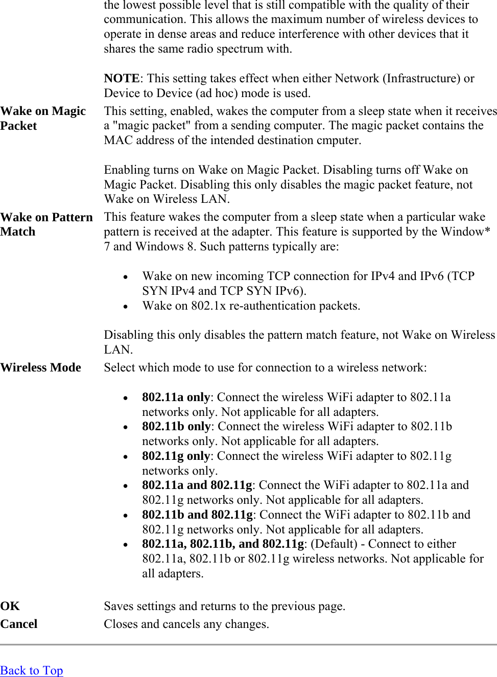 the lowest possible level that is still compatible with the quality of their communication. This allows the maximum number of wireless devices to operate in dense areas and reduce interference with other devices that it shares the same radio spectrum with. NOTE: This setting takes effect when either Network (Infrastructure) or Device to Device (ad hoc) mode is used. Wake on Magic Packet This setting, enabled, wakes the computer from a sleep state when it receives a &quot;magic packet&quot; from a sending computer. The magic packet contains the MAC address of the intended destination cmputer. Enabling turns on Wake on Magic Packet. Disabling turns off Wake on Magic Packet. Disabling this only disables the magic packet feature, not Wake on Wireless LAN. Wake on Pattern Match This feature wakes the computer from a sleep state when a particular wake pattern is received at the adapter. This feature is supported by the Window* 7 and Windows 8. Such patterns typically are:  Wake on new incoming TCP connection for IPv4 and IPv6 (TCP SYN IPv4 and TCP SYN IPv6).   Wake on 802.1x re-authentication packets. Disabling this only disables the pattern match feature, not Wake on Wireless LAN. Wireless Mode Select which mode to use for connection to a wireless network:   802.11a only: Connect the wireless WiFi adapter to 802.11a networks only. Not applicable for all adapters.  802.11b only: Connect the wireless WiFi adapter to 802.11b networks only. Not applicable for all adapters.  802.11g only: Connect the wireless WiFi adapter to 802.11g networks only.  802.11a and 802.11g: Connect the WiFi adapter to 802.11a and 802.11g networks only. Not applicable for all adapters.  802.11b and 802.11g: Connect the WiFi adapter to 802.11b and 802.11g networks only. Not applicable for all adapters.  802.11a, 802.11b, and 802.11g: (Default) - Connect to either 802.11a, 802.11b or 802.11g wireless networks. Not applicable for all adapters. OK Saves settings and returns to the previous page. Cancel Closes and cancels any changes.  Back to Top 