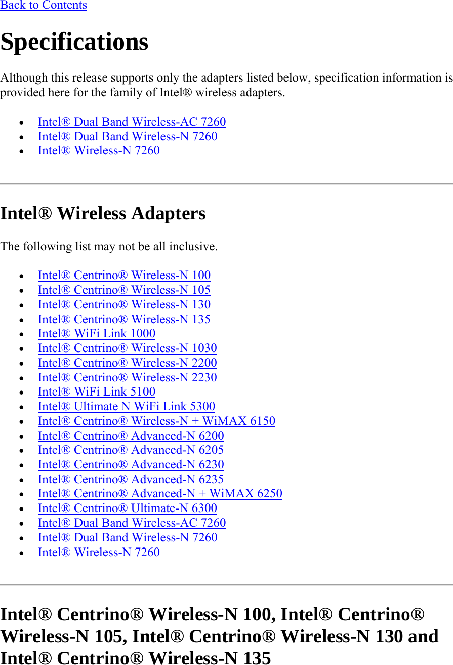 Back to Contents Specifications Although this release supports only the adapters listed below, specification information is provided here for the family of Intel® wireless adapters.  Intel® Dual Band Wireless-AC 7260  Intel® Dual Band Wireless-N 7260  Intel® Wireless-N 7260  Intel® Wireless Adapters The following list may not be all inclusive.  Intel® Centrino® Wireless-N 100  Intel® Centrino® Wireless-N 105  Intel® Centrino® Wireless-N 130  Intel® Centrino® Wireless-N 135  Intel® WiFi Link 1000  Intel® Centrino® Wireless-N 1030  Intel® Centrino® Wireless-N 2200  Intel® Centrino® Wireless-N 2230  Intel® WiFi Link 5100  Intel® Ultimate N WiFi Link 5300  Intel® Centrino® Wireless-N + WiMAX 6150   Intel® Centrino® Advanced-N 6200  Intel® Centrino® Advanced-N 6205  Intel® Centrino® Advanced-N 6230  Intel® Centrino® Advanced-N 6235  Intel® Centrino® Advanced-N + WiMAX 6250  Intel® Centrino® Ultimate-N 6300  Intel® Dual Band Wireless-AC 7260  Intel® Dual Band Wireless-N 7260  Intel® Wireless-N 7260  Intel® Centrino® Wireless-N 100, Intel® Centrino® Wireless-N 105, Intel® Centrino® Wireless-N 130 and  Intel® Centrino® Wireless-N 135 