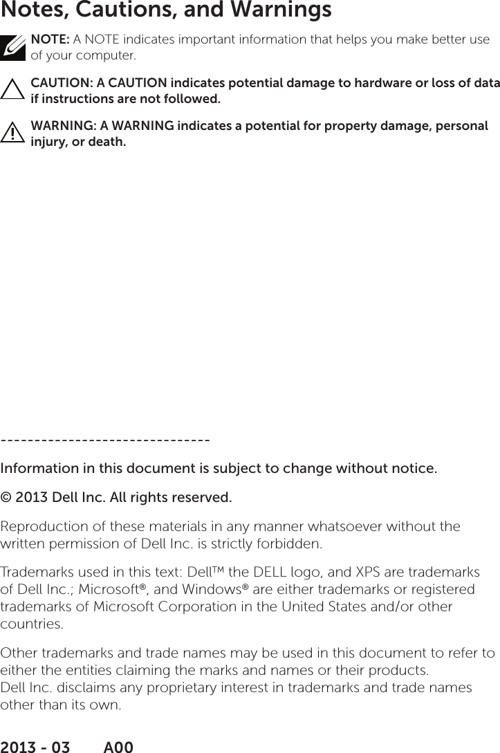 Notes, Cautions, and WarningsNOTE: A NOTE indicates important information that helps you make better use of your computer.CAUTION: A CAUTION indicates potential damage to hardware or loss of data if instructions are not followed.WARNING: A WARNING indicates a potential for property damage, personal injury, or death.-------------------------------Information in this document is subject to change without notice.© 2013 Dell Inc. All rights reserved.Reproduction of these materials in any manner whatsoever without the written permission of Dell Inc. is strictly forbidden.Trademarks used in this text: DellTM the DELL logo, and XPS are trademarks of Dell Inc.; Microsoft®, and Windows® are either trademarks or registered trademarks of Microsoft Corporation in the United States and/or other countries.Other trademarks and trade names may be used in this document to refer to either the entities claiming the marks and names or their products.  Dell Inc. disclaims any proprietary interest in trademarks and trade names other than its own.2013 - 03      A00
