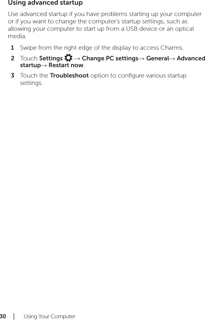 30 │   Using Your ComputerUsing advanced startupUse advanced startup if you have problems starting up your computer or if you want to change the computer’s startup settings, such as allowing your computer to start up from a USB device or an optical media.Swipe from the right edge of the display to access Charms.1 Touch 2  Settings   → Change PC settings→ General→ Advanced startup→ Restart now.Touch the 3  Troubleshoot option to conﬁgure various startup settings.