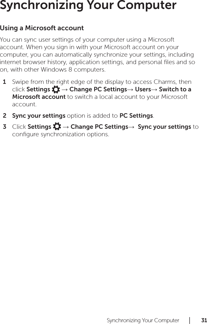 Synchronizing Your Computer      │       3 1       Synchronizing Your ComputerUsing a Microsoft accountYou can sync user settings of your computer using a Microsoft account. When you sign in with your Microsoft account on your computer, you can automatically synchronize your settings, including internet browser history, application settings, and personal ﬁles and so on, with other Windows 8 computers.Swipe from the right edge of the display to access Charms, then 1 click Settings   → Change PC Settings→ Users→ Switch to a Microsoft account to switch a local account to your Microsoft account.Sync your settings 2  option is added to PC Settings.Click 3  Settings   → Change PC Settings→  Sync your settings to conﬁgure synchronization options.