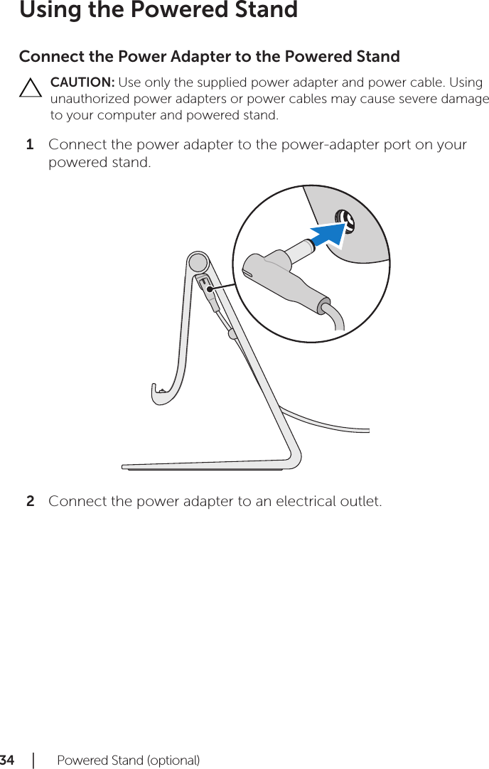 34 │   Powered Stand (optional)Using the Powered StandConnect the Power Adapter to the Powered StandCAUTION: Use only the supplied power adapter and power cable. Using unauthorized power adapters or power cables may cause severe damage to your computer and powered stand.Connect the power adapter to the power-adapter port on your 1 powered stand.Connect the power adapter to an electrical outlet.2 