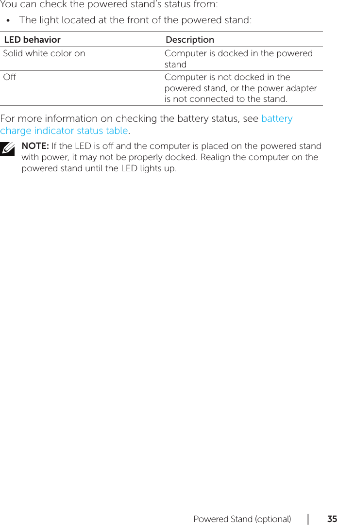 Powered Stand (optional)      │       3 5       You can check the powered stand’s status from:The light located at the front of the powered stand:•LED behavior DescriptionSolid white color on Computer is docked in the powered standO Computer is not docked in the powered stand, or the power adapter is not connected to the stand.For more information on checking the battery status, see battery charge indicator status table.NOTE: If the LED is o and the computer is placed on the powered stand with power, it may not be properly docked. Realign the computer on the powered stand until the LED lights up.