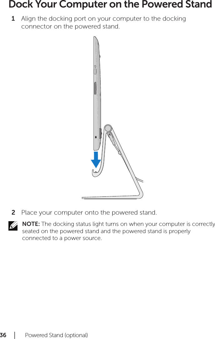 36 │   Powered Stand (optional)Dock Your Computer on the Powered StandAlign the docking port on your computer to the docking 1 connector on the powered stand.Place your computer onto the powered stand.2 NOTE: The docking status light turns on when your computer is correctly seated on the powered stand and the powered stand is properly connected to a power source.