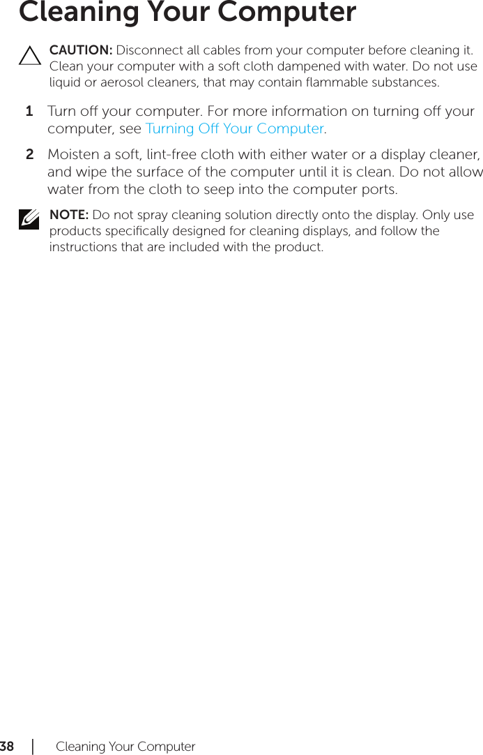 38 │   Cleaning Your ComputerCleaning Your ComputerCAUTION: Disconnect all cables from your computer before cleaning it. Clean your computer with a soft cloth dampened with water. Do not use liquid or aerosol cleaners, that may contain ﬂammable substances.Turn o your computer. For more information on turning o your 1 computer, see Turning O Your Computer.Moisten a soft, lint-free cloth with either water or a display cleaner, 2 and wipe the surface of the computer until it is clean. Do not allow water from the cloth to seep into the computer ports.NOTE: Do not spray cleaning solution directly onto the display. Only use products speciﬁcally designed for cleaning displays, and follow the instructions that are included with the product.