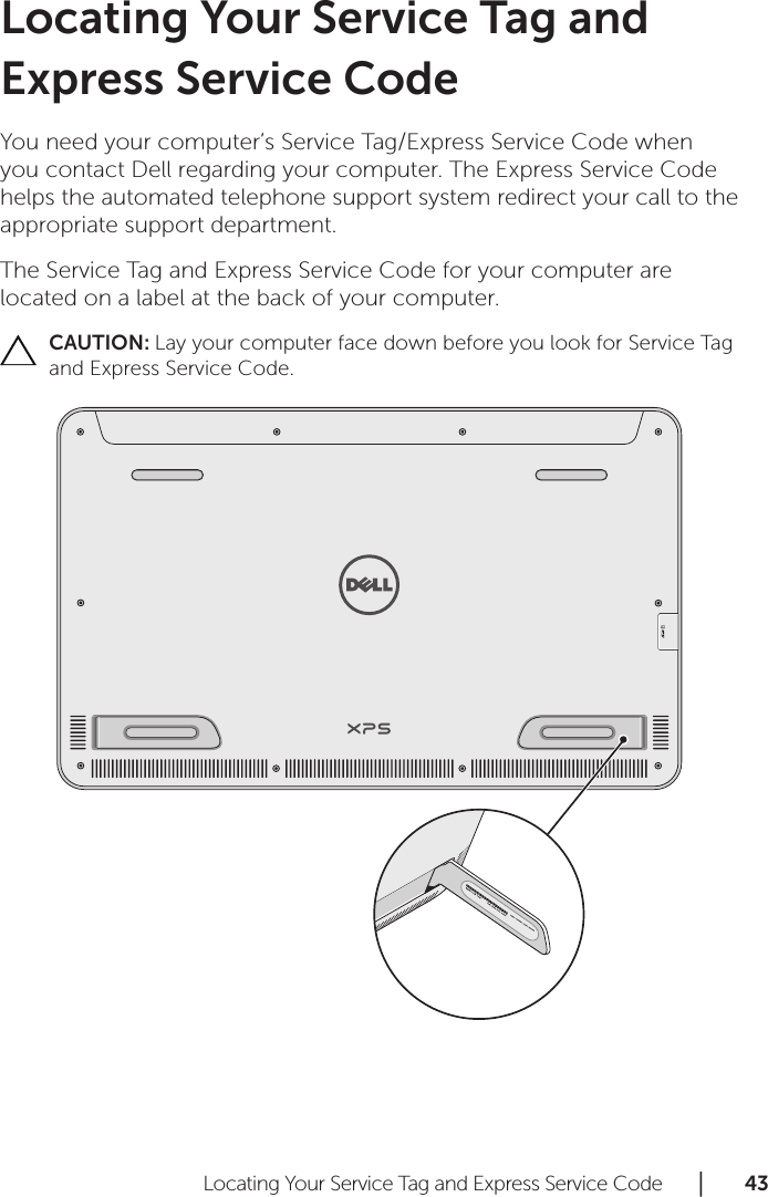 Locating Your Service Tag and Express Service Code      │       4 3       Locating Your Service Tag and Express Service CodeYou need your computer’s Service Tag/Express Service Code when you contact Dell regarding your computer. The Express Service Code helps the automated telephone support system redirect your call to the appropriate support department.The Service Tag and Express Service Code for your computer are located on a label at the back of your computer.CAUTION: Lay your computer face down before you look for Service Tag and Express Service Code.