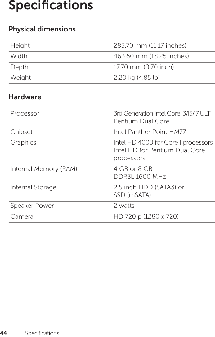 44 │   SpecificationsSpeciﬁcationsPhysical dimensionsHeight 283.70 mm (11.17 inches)Width 463.60 mm (18.25 inches)Depth 17.70 mm (0.70 inch)Weight 2.20 kg (4.85 lb)HardwareProcessor 3rd Generation Intel Core i3/i5/i7 ULT  Pentium Dual CoreChipset Intel Panther Point HM77Graphics Intel HD 4000 for Core I processors Intel HD for Pentium Dual Core processorsInternal Memory (RAM) 4 GB or 8 GB DDR3L 1600 MHzInternal Storage 2.5 inch HDD (SATA3) or  SSD (mSATA) Speaker Power 2 wattsCamera HD 720 p (1280 x 720)