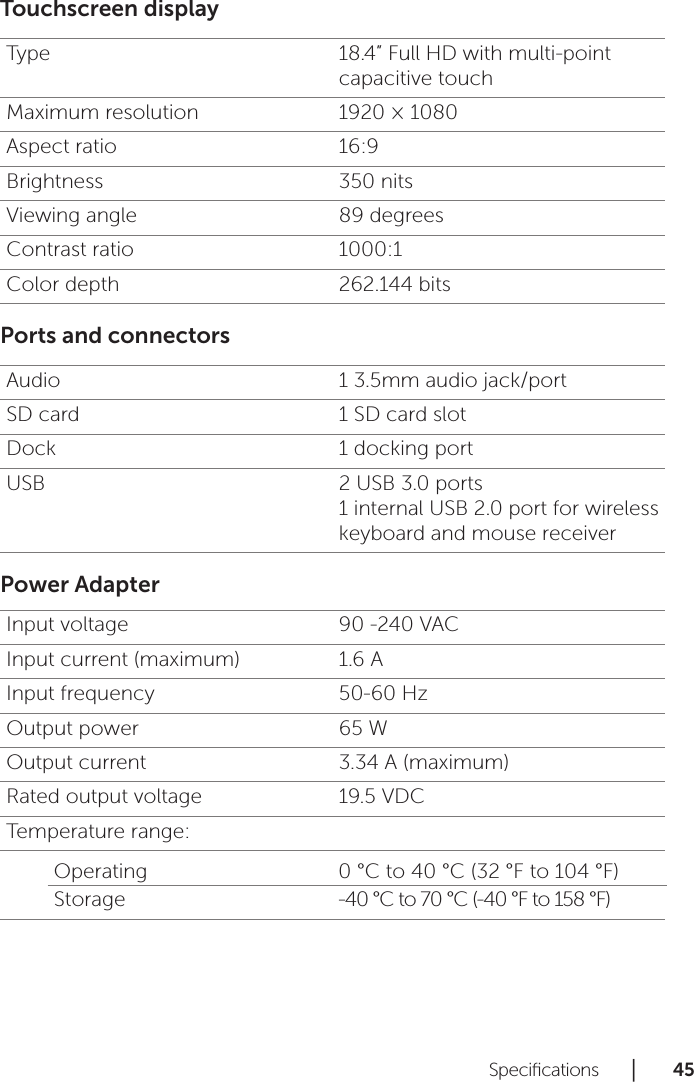 Speciﬁcations      │       45      Touchscreen displayType 18.4” Full HD with multi-point capacitive touchMaximum resolution 1920 × 1080Aspect ratio 16:9Brightness 350 nitsViewing angle 89 degreesContrast ratio 1000:1Color depth 262.144 bitsPorts and connectorsAudio 1 3.5mm audio jack/portSD card 1 SD card slotDock 1 docking portUSB 2 USB 3.0 ports 1 internal USB 2.0 port for wireless keyboard and mouse receiverPower AdapterInput voltage 90 -240 VACInput current (maximum) 1.6 AInput frequency 50-60 HzOutput power 65 WOutput current 3.34 A (maximum)Rated output voltage 19.5 VDCTemperature range:Operating 0 °C to 40 °C (32 °F to 104 °F)Storage -40 °C to 70 °C (-40 °F to 158 °F)