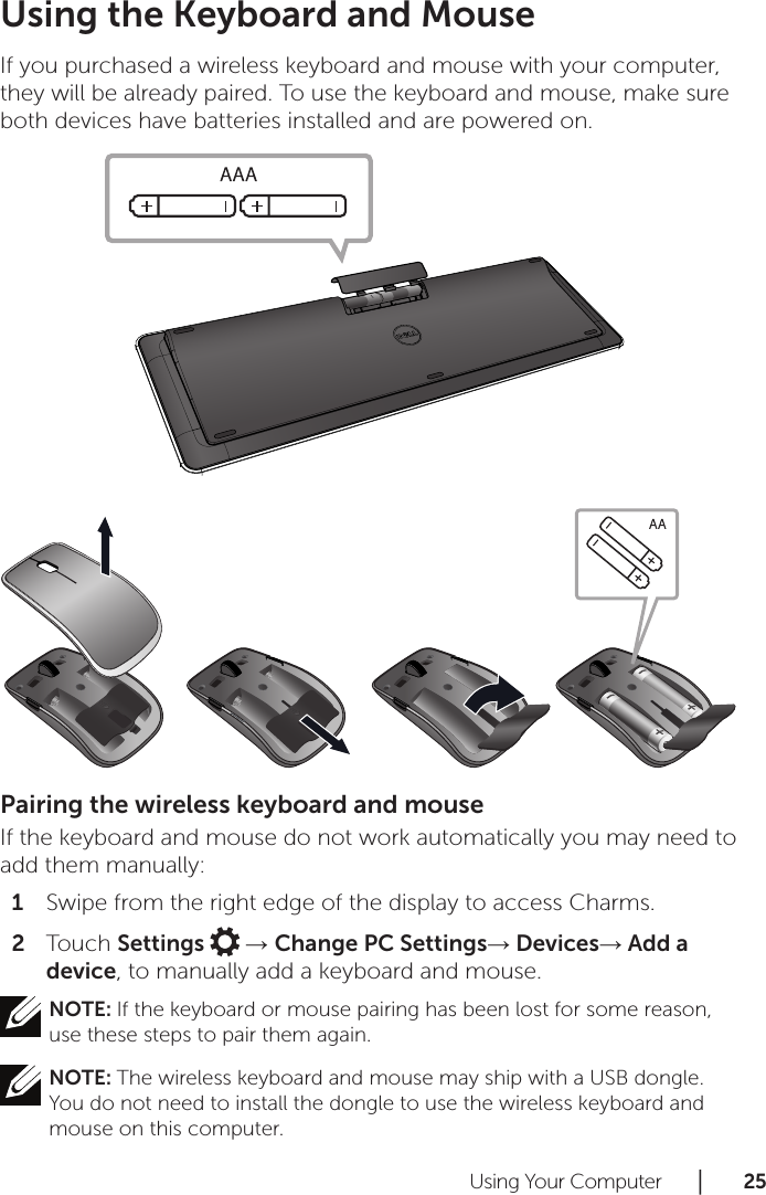 Using Your Computer      │       2 5       Using the Keyboard and Mouse If you purchased a wireless keyboard and mouse with your computer, they will be already paired. To use the keyboard and mouse, make sure both devices have batteries installed and are powered on.Pairing the wireless keyboard and mouseIf the keyboard and mouse do not work automatically you may need to add them manually:Swipe from the right edge of the display to access Charms.1 Touch 2  Settings   → Change PC Settings→ Devices→ Add a device, to manually add a keyboard and mouse.NOTE: If the keyboard or mouse pairing has been lost for some reason, use these steps to pair them again.NOTE: The wireless keyboard and mouse may ship with a USB dongle. You do not need to install the dongle to use the wireless keyboard and mouse on this computer.