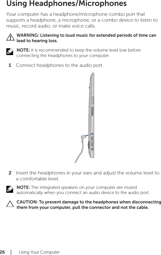 26 │   Using Your ComputerUsing Headphones/MicrophonesYour computer has a headphone/microphone combo port that supports a headphone, a microphone, or a combo device to listen to music, record audio, or make voice calls.WARNING: Listening to loud music for extended periods of time can lead to hearing loss.NOTE: It is recommended to keep the volume level low before connecting the headphones to your computer.Connect headphones to the audio port.1 Insert the headphones in your ears and adjust the volume level to 2 a comfortable level.NOTE: The integrated speakers on your computer are muted automatically when you connect an audio device to the audio port.CAUTION: To prevent damage to the headphones when disconnecting them from your computer, pull the connector and not the cable.