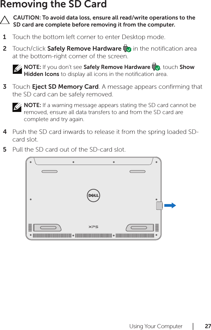 Using Your Computer      │       2 7       Removing the SD CardCAUTION: To avoid data loss, ensure all read/write operations to the SD card are complete before removing it from the computer.Touch the bottom left corner to enter Desktop mode. 1 Touch/click 2  Safely Remove Hardware   in the notiﬁcation area at the bottom-right corner of the screen.NOTE: If you don’t see Safely Remove Hardware  , touch Show Hidden Icons to display all icons in the notiﬁcation area.Touch 3  Eject SD Memory Card. A message appears conﬁrming that the SD card can be safely removed. NOTE: If a warning message appears stating the SD card cannot be removed, ensure all data transfers to and from the SD card are complete and try again.Push the SD card inwards to release it from the spring loaded SD-4 card slot.Pull the SD card out of the SD-card slot.5 