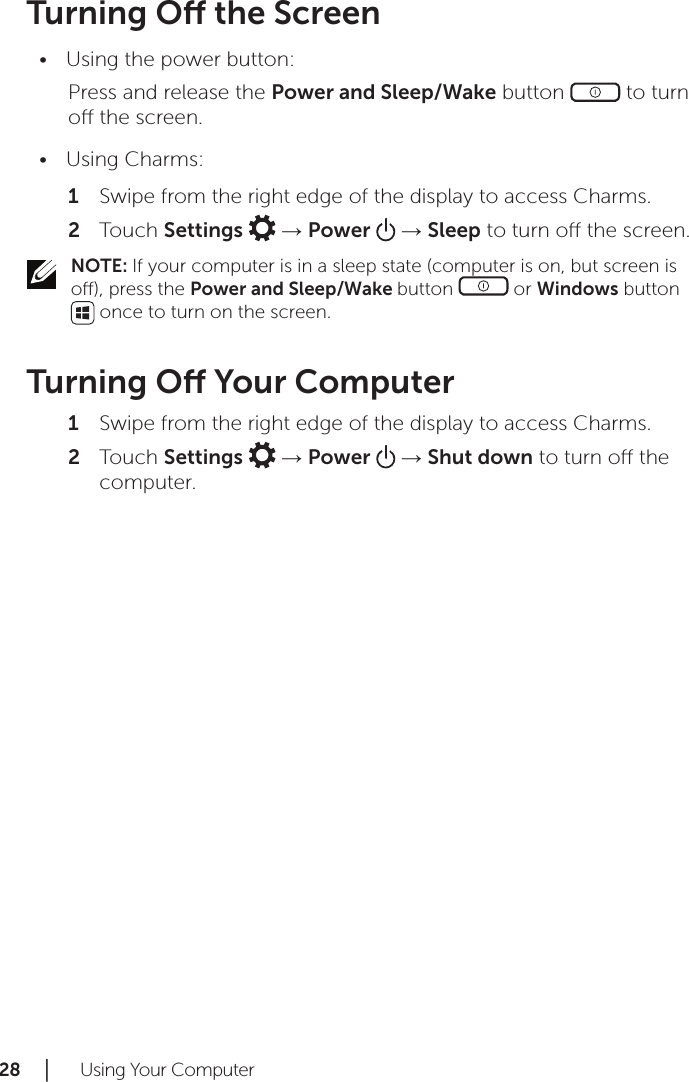 28 │   Using Your ComputerTurning O the ScreenUsing the power button:•Press and release the Power and Sleep/Wake button   to turn o the screen.Using Charms:•Swipe from the right edge of the display to access Charms.1 Touch 2  Settings   → Power   → Sleep to turn o the screen.NOTE: If your computer is in a sleep state (computer is on, but screen is o), press the Power and Sleep/Wake button   or Windows button  once to turn on the screen.Turning O Your ComputerSwipe from the right edge of the display to access Charms.1 Touch 2  Settings   → Power   → Shut down to turn o the computer.