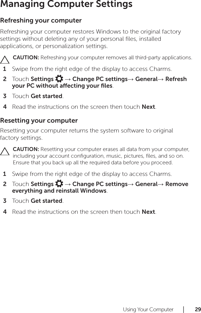 Using Your Computer      │       2 9       Managing Computer SettingsRefreshing your computerRefreshing your computer restores Windows to the original factory settings without deleting any of your personal ﬁles, installed applications, or personalization settings.CAUTION: Refreshing your computer removes all third-party applications.Swipe from the right edge of the display to access Charms.1 Touch 2  Settings   → Change PC settings→ General→ Refresh your PC without aecting your ﬁles.Touch 3  Get started.Read the instructions on the screen then touch 4  Next.Resetting your computerResetting your computer returns the system software to original factory settings.CAUTION: Resetting your computer erases all data from your computer, including your account conﬁguration, music, pictures, ﬁles, and so on. Ensure that you back up all the required data before you proceed.Swipe from the right edge of the display to access Charms.1 Touch 2  Settings   → Change PC settings→ General→ Remove everything and reinstall Windows.Touch 3  Get started.Read the instructions on the screen then touch 4  Next.