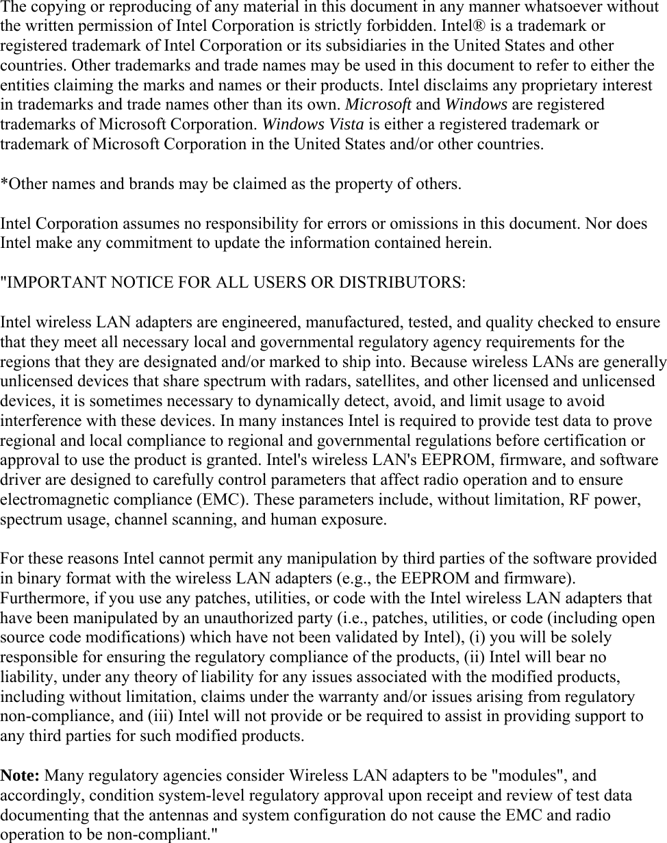 The copying or reproducing of any material in this document in any manner whatsoever without the written permission of Intel Corporation is strictly forbidden. Intel® is a trademark or registered trademark of Intel Corporation or its subsidiaries in the United States and other countries. Other trademarks and trade names may be used in this document to refer to either the entities claiming the marks and names or their products. Intel disclaims any proprietary interest in trademarks and trade names other than its own. Microsoft and Windows are registered trademarks of Microsoft Corporation. Windows Vista is either a registered trademark or trademark of Microsoft Corporation in the United States and/or other countries. *Other names and brands may be claimed as the property of others. Intel Corporation assumes no responsibility for errors or omissions in this document. Nor does Intel make any commitment to update the information contained herein. &quot;IMPORTANT NOTICE FOR ALL USERS OR DISTRIBUTORS: Intel wireless LAN adapters are engineered, manufactured, tested, and quality checked to ensure that they meet all necessary local and governmental regulatory agency requirements for the regions that they are designated and/or marked to ship into. Because wireless LANs are generally unlicensed devices that share spectrum with radars, satellites, and other licensed and unlicensed devices, it is sometimes necessary to dynamically detect, avoid, and limit usage to avoid interference with these devices. In many instances Intel is required to provide test data to prove regional and local compliance to regional and governmental regulations before certification or approval to use the product is granted. Intel&apos;s wireless LAN&apos;s EEPROM, firmware, and software driver are designed to carefully control parameters that affect radio operation and to ensure electromagnetic compliance (EMC). These parameters include, without limitation, RF power, spectrum usage, channel scanning, and human exposure. For these reasons Intel cannot permit any manipulation by third parties of the software provided in binary format with the wireless LAN adapters (e.g., the EEPROM and firmware). Furthermore, if you use any patches, utilities, or code with the Intel wireless LAN adapters that have been manipulated by an unauthorized party (i.e., patches, utilities, or code (including open source code modifications) which have not been validated by Intel), (i) you will be solely responsible for ensuring the regulatory compliance of the products, (ii) Intel will bear no liability, under any theory of liability for any issues associated with the modified products, including without limitation, claims under the warranty and/or issues arising from regulatory non-compliance, and (iii) Intel will not provide or be required to assist in providing support to any third parties for such modified products. Note: Many regulatory agencies consider Wireless LAN adapters to be &quot;modules&quot;, and accordingly, condition system-level regulatory approval upon receipt and review of test data documenting that the antennas and system configuration do not cause the EMC and radio operation to be non-compliant.&quot;   