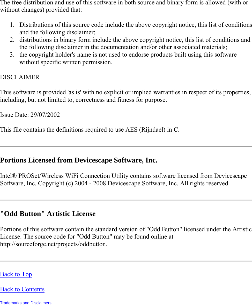 The free distribution and use of this software in both source and binary form is allowed (with or without changes) provided that: 1. Distributions of this source code include the above copyright notice, this list of conditions and the following disclaimer; 2. distributions in binary form include the above copyright notice, this list of conditions and the following disclaimer in the documentation and/or other associated materials; 3. the copyright holder&apos;s name is not used to endorse products built using this software without specific written permission. DISCLAIMER This software is provided &apos;as is&apos; with no explicit or implied warranties in respect of its properties, including, but not limited to, correctness and fitness for purpose. Issue Date: 29/07/2002 This file contains the definitions required to use AES (Rijndael) in C.  Portions Licensed from Devicescape Software, Inc.  Intel® PROSet/Wireless WiFi Connection Utility contains software licensed from Devicescape Software, Inc. Copyright (c) 2004 - 2008 Devicescape Software, Inc. All rights reserved.  &quot;Odd Button&quot; Artistic License  Portions of this software contain the standard version of &quot;Odd Button&quot; licensed under the Artistic License. The source code for &quot;Odd Button&quot; may be found online at http://sourceforge.net/projects/oddbutton.  Back to Top Back to Contents Trademarks and Disclaimers   