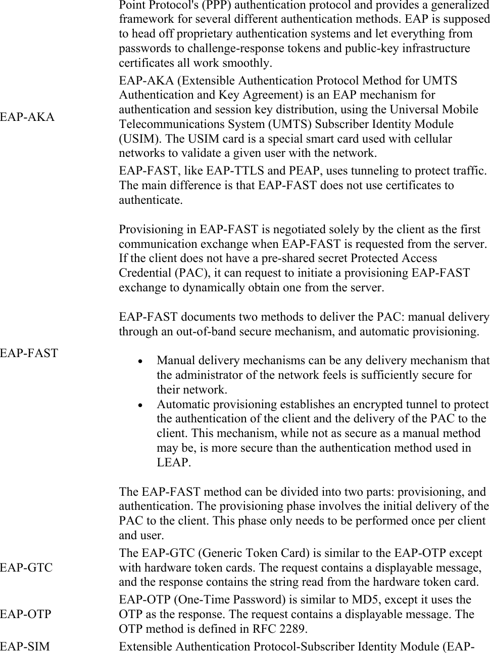 Point Protocol&apos;s (PPP) authentication protocol and provides a generalized framework for several different authentication methods. EAP is supposed to head off proprietary authentication systems and let everything from passwords to challenge-response tokens and public-key infrastructure certificates all work smoothly. EAP-AKA EAP-AKA (Extensible Authentication Protocol Method for UMTS Authentication and Key Agreement) is an EAP mechanism for authentication and session key distribution, using the Universal Mobile Telecommunications System (UMTS) Subscriber Identity Module (USIM). The USIM card is a special smart card used with cellular networks to validate a given user with the network. EAP-FAST EAP-FAST, like EAP-TTLS and PEAP, uses tunneling to protect traffic. The main difference is that EAP-FAST does not use certificates to authenticate. Provisioning in EAP-FAST is negotiated solely by the client as the first communication exchange when EAP-FAST is requested from the server. If the client does not have a pre-shared secret Protected Access Credential (PAC), it can request to initiate a provisioning EAP-FAST exchange to dynamically obtain one from the server. EAP-FAST documents two methods to deliver the PAC: manual delivery through an out-of-band secure mechanism, and automatic provisioning.  Manual delivery mechanisms can be any delivery mechanism that the administrator of the network feels is sufficiently secure for their network.  Automatic provisioning establishes an encrypted tunnel to protect the authentication of the client and the delivery of the PAC to the client. This mechanism, while not as secure as a manual method may be, is more secure than the authentication method used in LEAP. The EAP-FAST method can be divided into two parts: provisioning, and authentication. The provisioning phase involves the initial delivery of the PAC to the client. This phase only needs to be performed once per client and user. EAP-GTC The EAP-GTC (Generic Token Card) is similar to the EAP-OTP except with hardware token cards. The request contains a displayable message, and the response contains the string read from the hardware token card. EAP-OTP EAP-OTP (One-Time Password) is similar to MD5, except it uses the OTP as the response. The request contains a displayable message. The OTP method is defined in RFC 2289. EAP-SIM Extensible Authentication Protocol-Subscriber Identity Module (EAP-