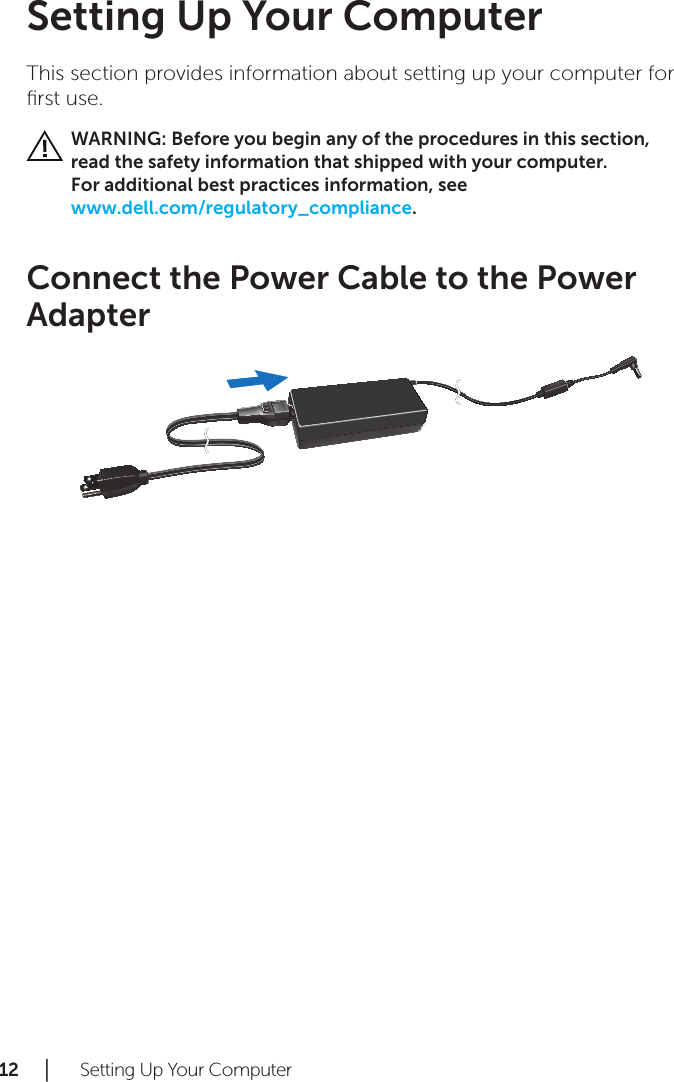 12 │   Setting Up Your ComputerSetting Up Your ComputerThis section provides information about setting up your computer for ﬁrst use.WARNING: Before you begin any of the procedures in this section,  read the safety information that shipped with your computer.  For additional best practices information, see  www.dell.com/regulatory_compliance.Connect the Power Cable to the Power Adapter