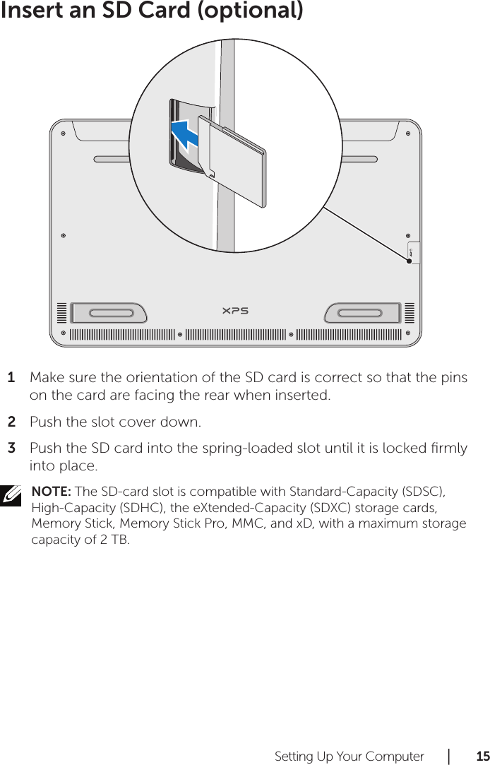 Setting Up Your Computer      │       1 5       Insert an SD Card (optional)Make sure the orientation of the SD card is correct so that the pins 1 on the card are facing the rear when inserted.Push the slot cover down. 2 Push the SD card into the spring-loaded slot until it is locked ﬁrmly 3 into place.NOTE: The SD-card slot is compatible with Standard-Capacity (SDSC), High-Capacity (SDHC), the eXtended-Capacity (SDXC) storage cards, Memory Stick, Memory Stick Pro, MMC, and xD, with a maximum storage capacity of 2 TB.