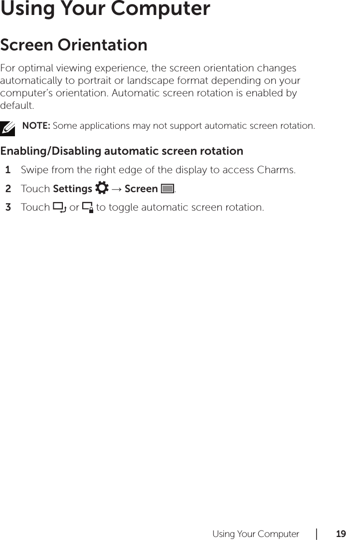 Using Your Computer      │       1 9       Using Your ComputerScreen OrientationFor optimal viewing experience, the screen orientation changes automatically to portrait or landscape format depending on your computer’s orientation. Automatic screen rotation is enabled by default.NOTE: Some applications may not support automatic screen rotation.Enabling/Disabling automatic screen rotationSwipe from the right edge of the display to access Charms.1 Touch 2  Settings   → Screen  .Touch 3   or   to toggle automatic screen rotation.