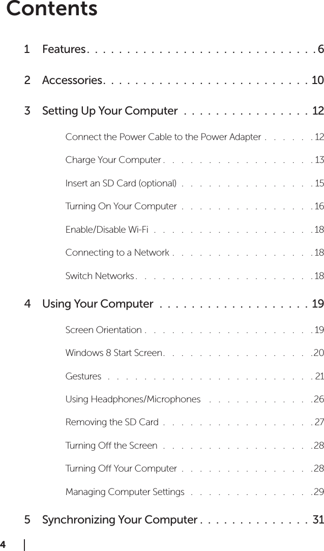 4  │  4  │  ContentsFeatures1   .  .  .  .  .  .  .  .  .  .  .  .  .  .  .  .  .  .  .  .  .  .  .  .  .  .  .  .  . 6Accessories2   .  .  .  .  .  .  .  .  .  .  .  .  .  .  .  .  .  .  .  .  .  .  .  .  .  .  10Setting Up Your Computer3    .  .  .  .  .  .  .  .  .  .  .  .  .  .  .  .  12Connect the Power Cable to the Power Adapter .   .   .   .   .   . 12Charge Your Computer .   .   .   .   .   .   .   .   .   .   .   .   .   .   .   .   . 13Insert an SD Card (optional)  .   .   .   .   .   .   .   .   .   .   .   .   .   .   . 15Turning On Your Computer  .   .   .   .   .   .   .   .   .   .   .   .   .   .   . 16Enable/Disable Wi-Fi  .   .   .   .   .   .   .   .   .   .   .   .   .   .   .   .   .   . 18Connecting to a Network .   .   .   .   .   .   .   .   .   .   .   .   .   .   .   . 18Switch Networks .   .   .   .   .   .   .   .   .   .   .   .   .   .   .   .   .   .   .   . 18Using Your Computer4    .  .  .  .  .  .  .  .  .  .  .  .  .  .  .  .  .  .  .  19Screen Orientation .   .   .   .   .   .   .   .   .   .   .   .   .   .   .   .   .   .   . 19Windows 8 Start Screen .   .   .   .   .   .   .   .   .   .   .   .   .   .   .   .   .20Gestures   .   .   .   .   .   .   .   .   .   .   .   .   .   .   .   .   .   .   .   .   .   .   . 21Using Headphones/Microphones    .   .   .   .   .   .   .   .   .   .   .   . 26Removing the SD Card  .   .   .   .   .   .   .   .   .   .   .   .   .   .   .   .   . 27Turning O the Screen  .   .   .   .   .   .   .   .   .   .   .   .   .   .   .   .   .28Turning O Your Computer  .   .   .   .   .   .   .   .   .   .   .   .   .   .   .28Managing Computer Settings   .   .   .   .   .   .   .   .   .   .   .   .   .   .29Synchronizing Your Computer5   .  .  .  .  .  .  .  .  .  .  .  .  .  .  31