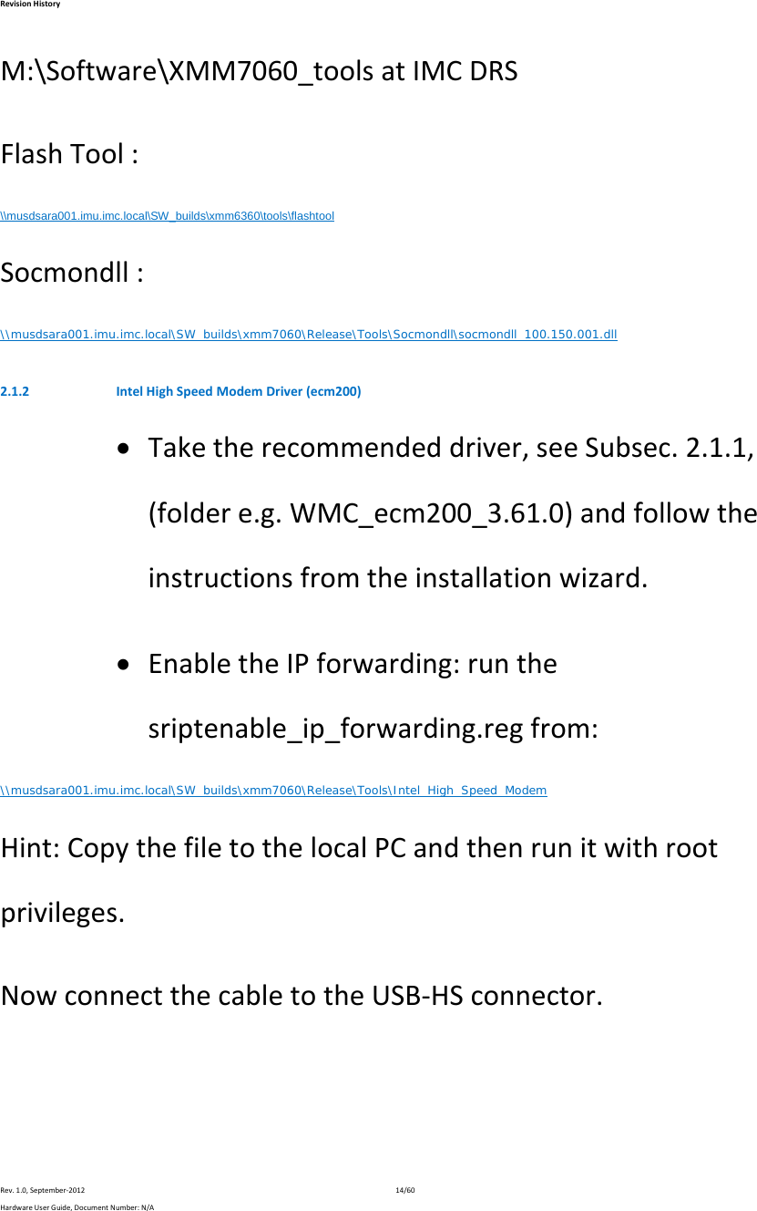 RevisionHistoryRev.1.0,September‐201214/60HardwareUserGuide,DocumentNumber:N/AM:\Software\XMM7060_toolsatIMCDRSFlashTool:\\musdsara001.imu.imc.local\SW_builds\xmm6360\tools\flashtool Socmondll:\\musdsara001.imu.imc.local\SW_builds\xmm7060\Release\Tools\Socmondll\socmondll_100.150.001.dll 2.1.2 IntelHighSpeedModemDriver(ecm200) Taketherecommendeddriver,seeSubsec.2.1.1,(foldere.g.WMC_ecm200_3.61.0)andfollowtheinstructionsfromtheinstallationwizard. EnabletheIPforwarding:runthesriptenable_ip_forwarding.regfrom:\\musdsara001.imu.imc.local\SW_builds\xmm7060\Release\Tools\Intel_High_Speed_Modem Hint:CopythefiletothelocalPCandthenrunitwithrootprivileges.NowconnectthecabletotheUSB‐HSconnector.