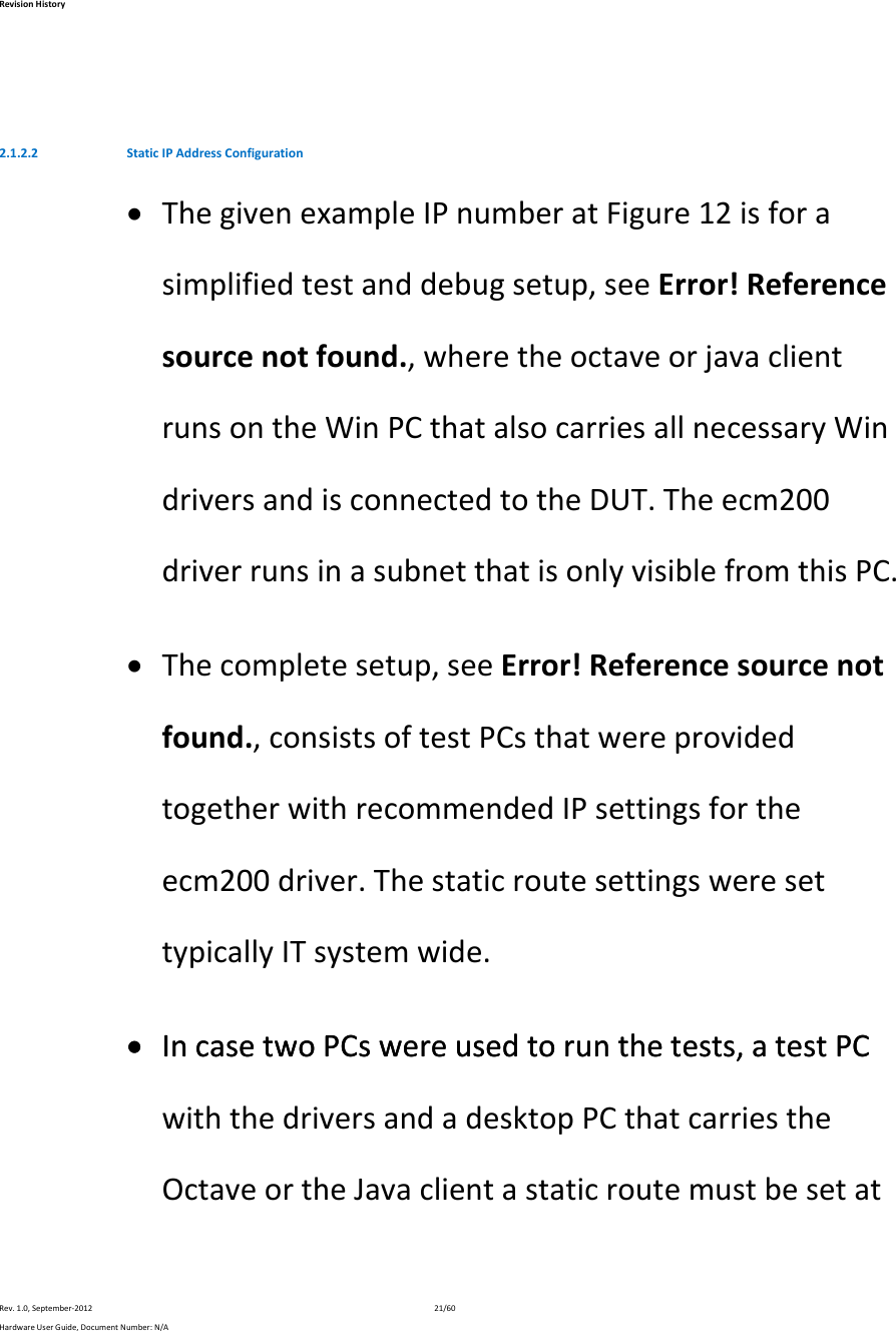 RevisionHistoryRev.1.0,September‐201221/60HardwareUserGuide,DocumentNumber:N/A2.1.2.2 StaticIPAddressConfiguration ThegivenexampleIPnumberatFigure12isforasimplifiedtestanddebugsetup,seeError!Referencesourcenotfound.,wheretheoctaveorjavaclientrunsontheWinPCthatalsocarriesallnecessaryWindriversandisconnectedtotheDUT.Theecm200driverrunsinasubnetthatisonlyvisiblefromthisPC. Thecompletesetup,seeError!Referencesourcenotfound.,consistsoftestPCsthatwereprovidedtogetherwithrecommendedIPsettingsfortheecm200driver.ThestaticroutesettingsweresettypicallyITsystemwide. IncasetwoPCswereusedtorunthetests,atestPC IncasetwoPCswereusedtorunthetests,atestPCwiththedriversandadesktopPCthatcarriestheOctaveortheJavaclientastaticroutemustbesetat