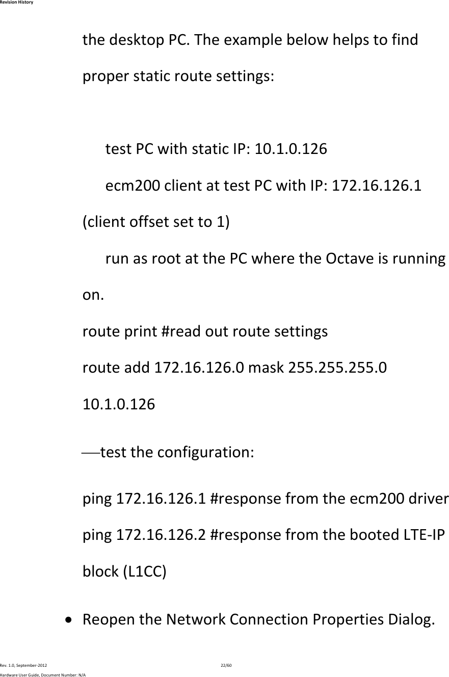 RevisionHistoryRev.1.0,September‐201222/60HardwareUserGuide,DocumentNumber:N/AthedesktopPC.Theexamplebelowhelpstofindproperstaticroutesettings:testPCwithstaticIP:10.1.0.126ecm200clientattestPCwithIP:172.16.126.1(clientoffsetsetto1)runasrootatthePCwheretheOctaveisrunningon.routeprint#readoutroutesettingsrouteadd172.16.126.0mask255.255.255.010.1.0.126 testtheconfiguration:ping172.16.126.1#responsefromtheecm200driverping172.16.126.2#responsefromthebootedLTE‐IPblock(L1CC) ReopentheNetworkConnectionPropertiesDialog.