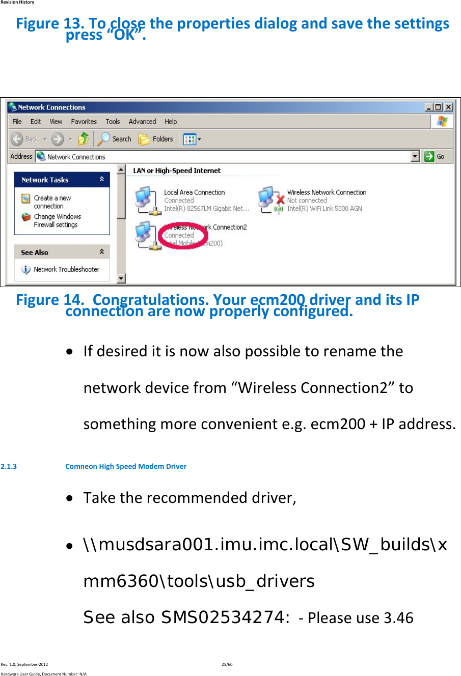 RevisionHistoryRev.1.0,September‐201225/60HardwareUserGuide,DocumentNumber:N/AFigure13.Toclosethepropertiesdialogandsavethesettingspress“OK”.Figure14.Congratulations.Yourecm200driveranditsIPconnectionarenowproperlyconfigured. Ifdesireditisnowalsopossibletorenamethenetworkdevicefrom“WirelessConnection2”tosomethingmoreconveniente.g.ecm200+IPaddress.2.1.3 ComneonHighSpeedModemDriver Taketherecommendeddriver, \\musdsara001.imu.imc.local\SW_builds\xmm6360\tools\usb_drivers See also SMS02534274: ‐Pleaseuse3.46