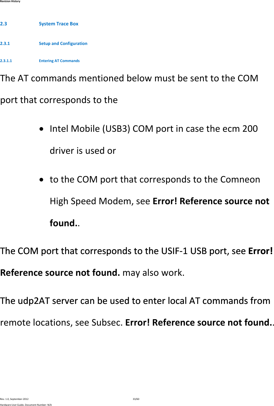 RevisionHistoryRev.1.0,September‐201233/60HardwareUserGuide,DocumentNumber:N/A2.3 SystemTraceBox2.3.1 SetupandConfiguration2.3.1.1 EnteringATCommandsTheATcommandsmentionedbelowmustbesenttotheCOMportthatcorrespondstothe IntelMobile(USB3)COMportincasetheecm200driverisusedor totheCOMportthatcorrespondstotheComneonHighSpeedModem,seeError!Referencesourcenotfound..TheCOMportthatcorrespondstotheUSIF‐1USBport,seeError!TheCOMportthatcorrespondstotheUSIF‐1USBport,seeError!Referencesourcenotfound.mayalsowork.Theudp2ATservercanbeusedtoenterlocalATcommandsfromTheudp2ATservercanbeusedtoenterlocalATcommandsfromremotelocations,seeSubsec.Error!Referencesourcenotfound..