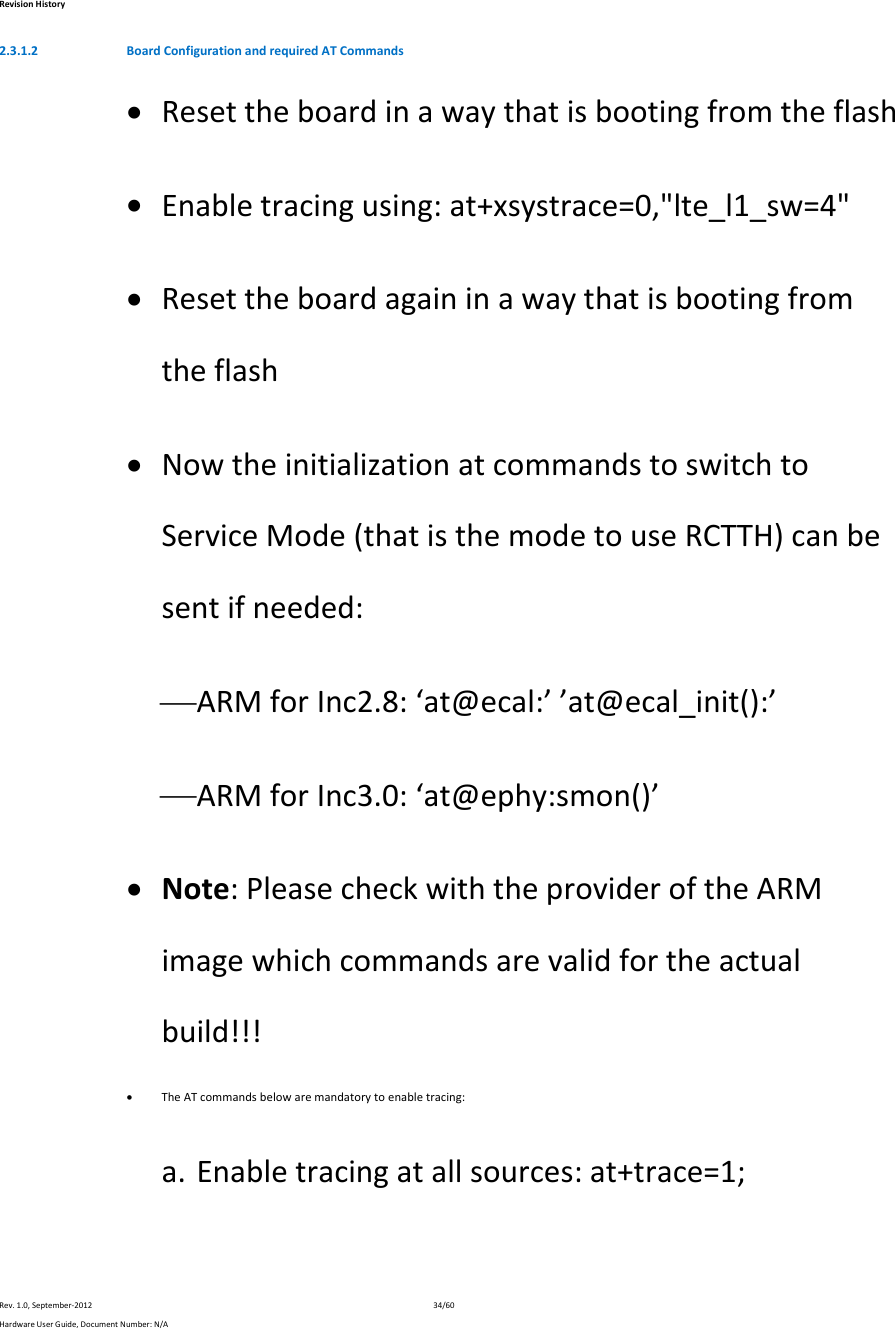 RevisionHistoryRev.1.0,September‐201234/60HardwareUserGuide,DocumentNumber:N/A2.3.1.2 BoardConfigurationandrequiredATCommands Resettheboardinawaythatisbootingfromtheflash Enabletracingusing:at+xsystrace=0,&quot;lte_l1_sw=4&quot; Resettheboardagaininawaythatisbootingfromtheflash NowtheinitializationatcommandstoswitchtoServiceMode(thatisthemodetouseRCTTH)canbesentifneeded: ARMforInc2.8:‘at@ecal:’’at@ecal_init():’ ARMforInc3.0:‘at@ephy:smon()’ Note:PleasecheckwiththeprovideroftheARMimagewhichcommandsarevalidfortheactualbuild!!! TheATcommandsbelowaremandatorytoenabletracing:a. Enabletracingatallsources:at+trace=1;