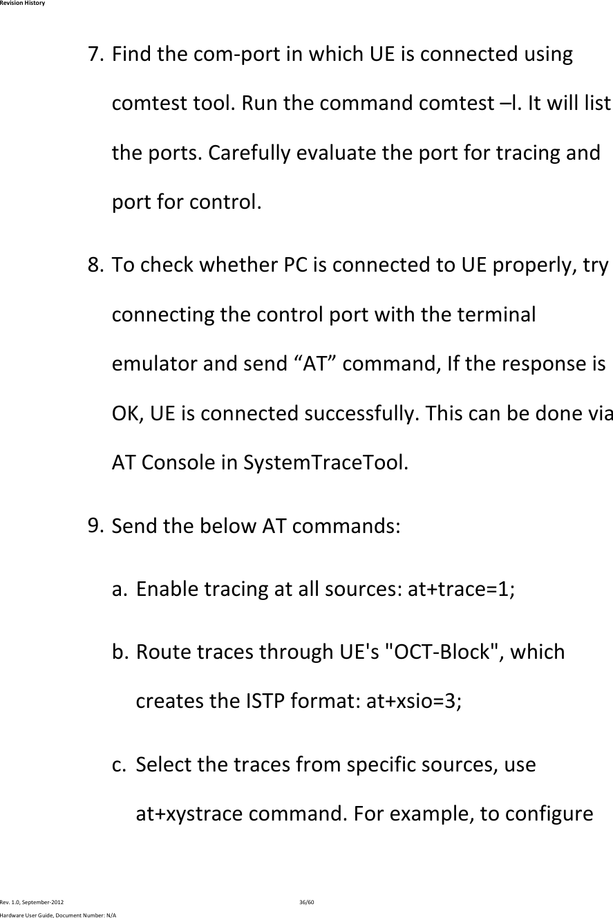 RevisionHistoryRev.1.0,September‐201236/60HardwareUserGuide,DocumentNumber:N/A7. Findthecom‐portinwhichUEisconnectedusingcomtesttool.Runthecommandcomtest–l.Itwilllisttheports.Carefullyevaluatetheportfortracingandportforcontrol.8. TocheckwhetherPCisconnectedtoUEproperly,tryconnectingthecontrolportwiththeterminalemulatorandsend“AT”command,IftheresponseisOK,UEisconnectedsuccessfully.ThiscanbedoneviaATConsoleinSystemTraceTool.9. SendthebelowATcommands:a. Enabletracingatallsources:at+trace=1;b. RoutetracesthroughUE&apos;s&quot;OCT‐Block&quot;,whichcreatestheISTPformat:at+xsio=3;c. Selectthetracesfromspecificsources,useat+xystracecommand.Forexample,toconfigure