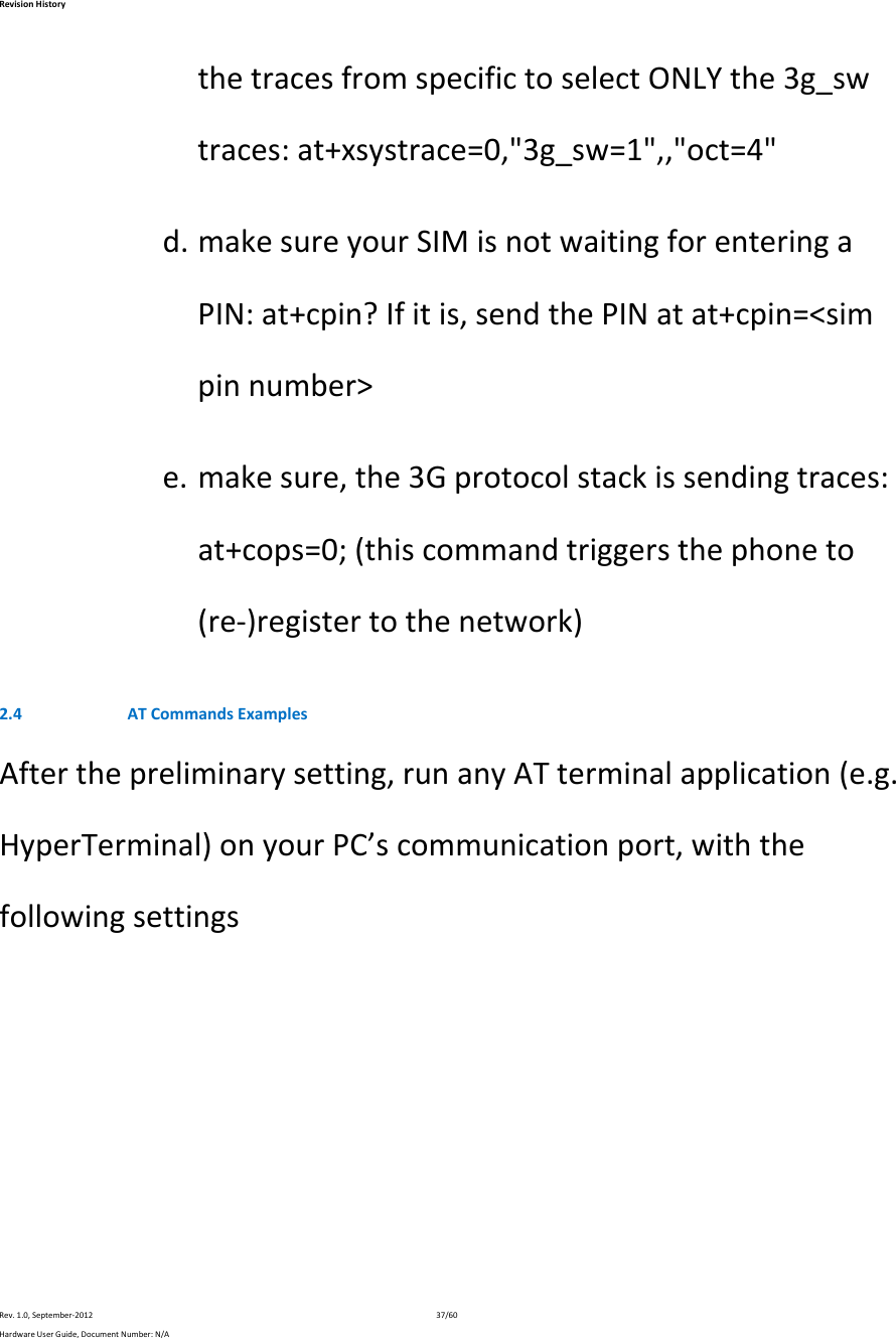 RevisionHistoryRev.1.0,September‐201237/60HardwareUserGuide,DocumentNumber:N/AthetracesfromspecifictoselectONLYthe3g_swtraces:at+xsystrace=0,&quot;3g_sw=1&quot;,,&quot;oct=4&quot;d. makesureyourSIMisnotwaitingforenteringaPIN:at+cpin?Ifitis,sendthePINatat+cpin=&lt;simpinnumber&gt;e. makesure,the3Gprotocolstackissendingtraces:at+cops=0;(thiscommandtriggersthephoneto(re‐)registertothenetwork)2.4 ATCommandsExamplesAfterthepreliminarysetting,runanyATterminalapplication(e.g.HyperTerminal)onyourPC’scommunicationport,withthefollowingsettings