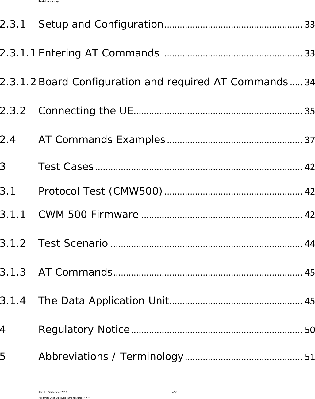 RevisionHistoryRev.1.0,September‐20124/60HardwareUserGuide,DocumentNumber:N/A2.3.1Setup and Configuration......................................................332.3.1.1Entering AT Commands.......................................................332.3.1.2Board Configuration and required AT Commands.....342.3.2Connecting the UE..................................................................352.4AT Commands Examples.....................................................373Test Cases.................................................................................423.1Protocol Test (CMW500)......................................................423.1.1CWM 500 Firmware...............................................................423.1.2Test Scenario...........................................................................443.1.3AT Commands..........................................................................453.1.4The Data Application Unit....................................................454Regulatory Notice...................................................................505Abbreviations / Terminology..............................................51