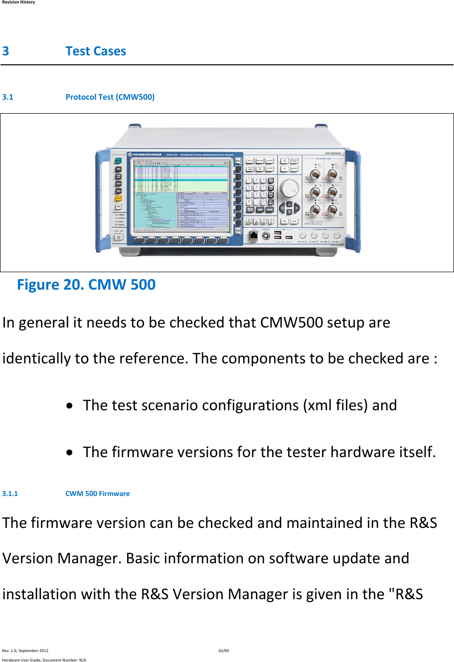 RevisionHistoryRev.1.0,September‐201242/60HardwareUserGuide,DocumentNumber:N/A3 TestCases3.1 ProtocolTest(CMW500) Figure20.CMW500IngeneralitneedstobecheckedthatCMW500setupareidenticallytothereference.Thecomponentstobecheckedare: Thetestscenarioconfigurations(xmlfiles)and Thefirmwareversionsforthetesterhardwareitself.3.1.1 CWM500FirmwareThefirmwareversioncanbecheckedandmaintainedintheR&amp;SVersionManager.BasicinformationonsoftwareupdateandinstallationwiththeR&amp;SVersionManagerisgiveninthe&quot;R&amp;S