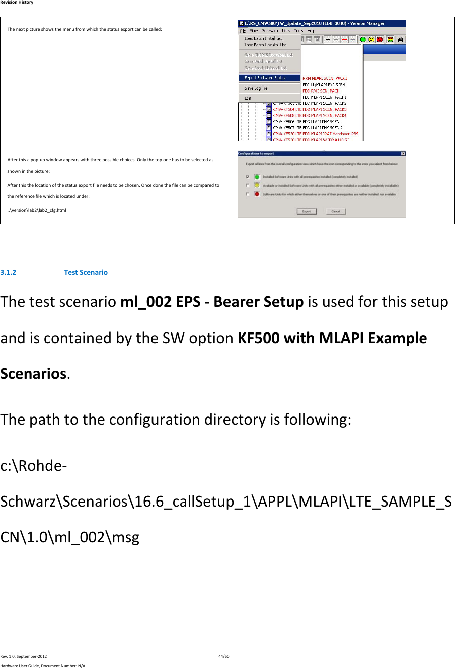RevisionHistoryRev.1.0,September‐201244/60HardwareUserGuide,DocumentNumber:N/AThenextpictureshowsthemenufromwhichthestatusexportcanbecalled:Afterthisapop‐upwindowappearswiththreepossiblechoices.Onlythetoponehastobeselectedasshowninthepicture:Afterthisthelocationofthestatusexportfileneedstobechosen.Oncedonethefilecanbecomparedtothereferencefilewhichislocatedunder:..\version\lab2\lab2_cfg.html 3.1.2 TestScenarioThetestscenarioml_002EPS‐BearerSetupisusedforthissetupandiscontainedbytheSWoptionKF500withMLAPIExampleScenarios.Thepathtotheconfigurationdirectoryisfollowing:c:\Rohde‐Schwarz\Scenarios\16.6_callSetup_1\APPL\MLAPI\LTE_SAMPLE_SCN\1.0\ml_002\msg