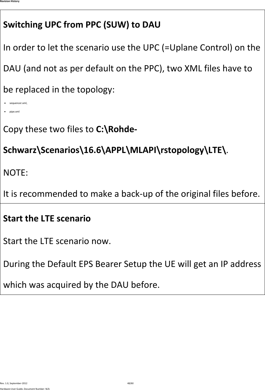 RevisionHistoryRev.1.0,September‐201248/60HardwareUserGuide,DocumentNumber:N/ASwitchingUPCfromPPC(SUW)toDAUInordertoletthescenariousetheUPC(=UplaneControl)ontheDAU(andnotasperdefaultonthePPC),twoXMLfileshavetobereplacedinthetopology: sequencer.xml, pipe.xmlCopythesetwofilestoC:\Rohde‐Schwarz\Scenarios\16.6\APPL\MLAPI\rstopology\LTE\.NOTE:Itisrecommendedtomakeaback‐upoftheoriginalfilesbefore.StarttheLTEscenarioStarttheLTEscenarionow.DuringtheDefaultEPSBearerSetuptheUEwillgetanIPaddresswhichwasacquiredbytheDAUbefore.