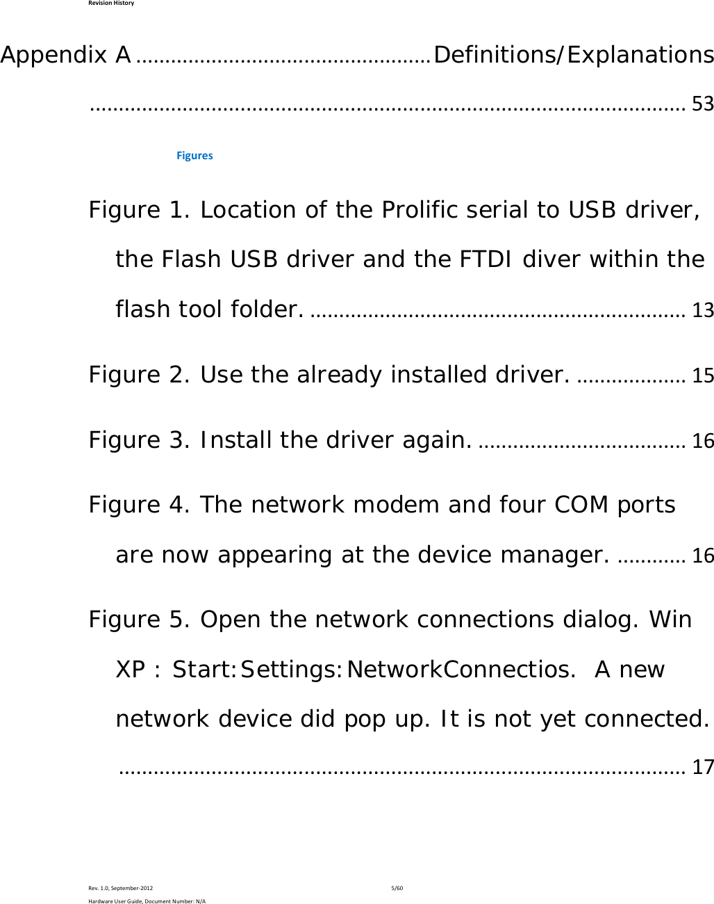 RevisionHistoryRev.1.0,September‐20125/60HardwareUserGuide,DocumentNumber:N/AAppendix A...................................................Definitions/Explanations.......................................................................................................53FiguresFigure 1. Location of the Prolific serial to USB driver, the Flash USB driver and the FTDI diver within the flash tool folder..................................................................13Figure 2. Use the already installed driver....................15Figure 3. Install the driver again.....................................16Figure 4. The network modem and four COM ports are now appearing at the device manager.............16Figure 5. Open the network connections dialog. Win XP : Start:Settings:NetworkConnectios.  A new network device did pop up. It is not yet connected...................................................................................................17