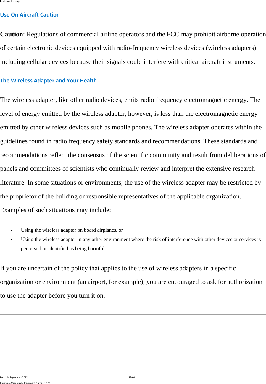 RevisionHistoryRev.1.0,September‐201255/60HardwareUserGuide,DocumentNumber:N/AUseOnAircraftCautionCaution: Regulations of commercial airline operators and the FCC may prohibit airborne operation of certain electronic devices equipped with radio-frequency wireless devices (wireless adapters) including cellular devices because their signals could interfere with critical aircraft instruments. TheWirelessAdapterandYourHealthThe wireless adapter, like other radio devices, emits radio frequency electromagnetic energy. The level of energy emitted by the wireless adapter, however, is less than the electromagnetic energy emitted by other wireless devices such as mobile phones. The wireless adapter operates within the guidelines found in radio frequency safety standards and recommendations. These standards and recommendations reflect the consensus of the scientific community and result from deliberations of panels and committees of scientists who continually review and interpret the extensive research literature. In some situations or environments, the use of the wireless adapter may be restricted by the proprietor of the building or responsible representatives of the applicable organization. Examples of such situations may include:  Using the wireless adapter on board airplanes, or  Using the wireless adapter in any other environment where the risk of interference with other devices or services is perceived or identified as being harmful. If you are uncertain of the policy that applies to the use of wireless adapters in a specific organization or environment (an airport, for example), you are encouraged to ask for authorization to use the adapter before you turn it on.  