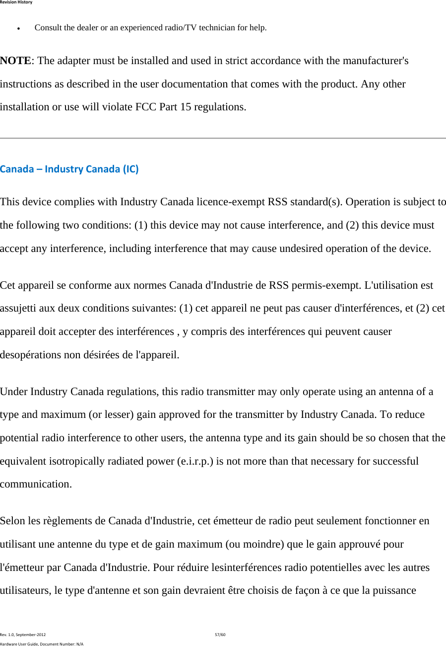 RevisionHistoryRev.1.0,September‐201257/60HardwareUserGuide,DocumentNumber:N/A Consult the dealer or an experienced radio/TV technician for help. NOTE: The adapter must be installed and used in strict accordance with the manufacturer&apos;s instructions as described in the user documentation that comes with the product. Any other installation or use will violate FCC Part 15 regulations. Canada–IndustryCanada(IC)This device complies with Industry Canada licence-exempt RSS standard(s). Operation is subject to the following two conditions: (1) this device may not cause interference, and (2) this device must accept any interference, including interference that may cause undesired operation of the device. Cet appareil se conforme aux normes Canada d&apos;Industrie de RSS permis-exempt. L&apos;utilisation est assujetti aux deux conditions suivantes: (1) cet appareil ne peut pas causer d&apos;interférences, et (2) cet appareil doit accepter des interférences , y compris des interférences qui peuvent causer desopérations non désirées de l&apos;appareil. Under Industry Canada regulations, this radio transmitter may only operate using an antenna of a type and maximum (or lesser) gain approved for the transmitter by Industry Canada. To reduce potential radio interference to other users, the antenna type and its gain should be so chosen that the equivalent isotropically radiated power (e.i.r.p.) is not more than that necessary for successful communication. Selon les règlements de Canada d&apos;Industrie, cet émetteur de radio peut seulement fonctionner en utilisant une antenne du type et de gain maximum (ou moindre) que le gain approuvé pour l&apos;émetteur par Canada d&apos;Industrie. Pour réduire lesinterférences radio potentielles avec les autres utilisateurs, le type d&apos;antenne et son gain devraient être choisis de façon à ce que la puissance 