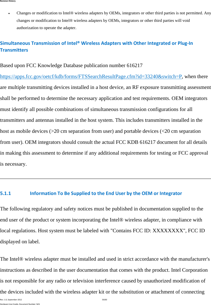 RevisionHistoryRev.1.0,September‐201259/60HardwareUserGuide,DocumentNumber:N/A Changes or modification to Intel® wireless adapters by OEMs, integrators or other third parties is not permitted. Any changes or modification to Intel® wireless adapters by OEMs, integrators or other third parties will void authorization to operate the adapter.  SimultaneousTransmissionofIntel®WirelessAdapterswithOtherIntegratedorPlug‐InTransmittersBased upon FCC Knowledge Database publication number 616217 https://apps.fcc.gov/oetcf/kdb/forms/FTSSearchResultPage.cfm?id=33240&amp;switch=P, when there are multiple transmitting devices installed in a host device, an RF exposure transmitting assessment shall be performed to determine the necessary application and test requirements. OEM integrators must identify all possible combinations of simultaneous transmission configurations for all transmitters and antennas installed in the host system. This includes transmitters installed in the host as mobile devices (&gt;20 cm separation from user) and portable devices (&lt;20 cm separation from user). OEM integrators should consult the actual FCC KDB 616217 document for all details in making this assessment to determine if any additional requirements for testing or FCC approval is necessary. 5.1.1 InformationToBeSuppliedtotheEndUserbytheOEMorIntegratorThe following regulatory and safety notices must be published in documentation supplied to the end user of the product or system incorporating the Intel® wireless adapter, in compliance with local regulations. Host system must be labeled with &quot;Contains FCC ID: XXXXXXXX&quot;, FCC ID displayed on label. The Intel® wireless adapter must be installed and used in strict accordance with the manufacturer&apos;s instructions as described in the user documentation that comes with the product. Intel Corporation is not responsible for any radio or television interference caused byunauthorized modification ofthe devices included with the wireless adapter kit or the substitution or attachment of connecting 