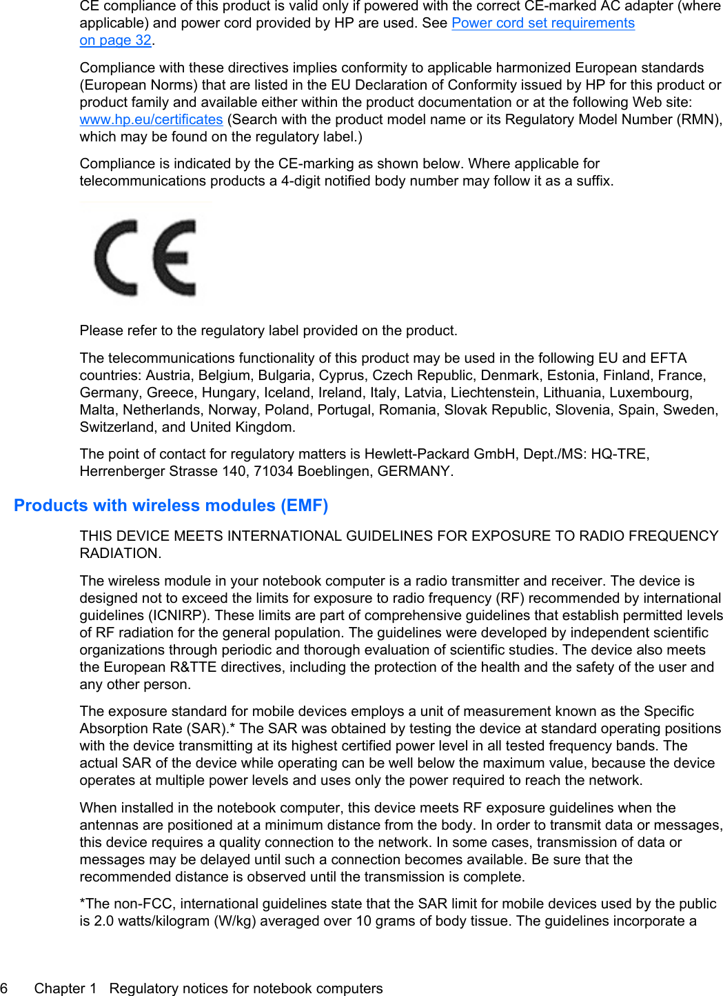 CE compliance of this product is valid only if powered with the correct CE-marked AC adapter (whereapplicable) and power cord provided by HP are used. See Power cord set requirementson page 32.Compliance with these directives implies conformity to applicable harmonized European standards(European Norms) that are listed in the EU Declaration of Conformity issued by HP for this product orproduct family and available either within the product documentation or at the following Web site:www.hp.eu/certificates (Search with the product model name or its Regulatory Model Number (RMN),which may be found on the regulatory label.)Compliance is indicated by the CE-marking as shown below. Where applicable fortelecommunications products a 4-digit notified body number may follow it as a suffix.Please refer to the regulatory label provided on the product.The telecommunications functionality of this product may be used in the following EU and EFTAcountries: Austria, Belgium, Bulgaria, Cyprus, Czech Republic, Denmark, Estonia, Finland, France,Germany, Greece, Hungary, Iceland, Ireland, Italy, Latvia, Liechtenstein, Lithuania, Luxembourg,Malta, Netherlands, Norway, Poland, Portugal, Romania, Slovak Republic, Slovenia, Spain, Sweden,Switzerland, and United Kingdom.The point of contact for regulatory matters is Hewlett-Packard GmbH, Dept./MS: HQ-TRE,Herrenberger Strasse 140, 71034 Boeblingen, GERMANY.Products with wireless modules (EMF)THIS DEVICE MEETS INTERNATIONAL GUIDELINES FOR EXPOSURE TO RADIO FREQUENCYRADIATION.The wireless module in your notebook computer is a radio transmitter and receiver. The device isdesigned not to exceed the limits for exposure to radio frequency (RF) recommended by internationalguidelines (ICNIRP). These limits are part of comprehensive guidelines that establish permitted levelsof RF radiation for the general population. The guidelines were developed by independent scientificorganizations through periodic and thorough evaluation of scientific studies. The device also meetsthe European R&amp;TTE directives, including the protection of the health and the safety of the user andany other person.The exposure standard for mobile devices employs a unit of measurement known as the SpecificAbsorption Rate (SAR).* The SAR was obtained by testing the device at standard operating positionswith the device transmitting at its highest certified power level in all tested frequency bands. Theactual SAR of the device while operating can be well below the maximum value, because the deviceoperates at multiple power levels and uses only the power required to reach the network.When installed in the notebook computer, this device meets RF exposure guidelines when theantennas are positioned at a minimum distance from the body. In order to transmit data or messages,this device requires a quality connection to the network. In some cases, transmission of data ormessages may be delayed until such a connection becomes available. Be sure that therecommended distance is observed until the transmission is complete.*The non-FCC, international guidelines state that the SAR limit for mobile devices used by the publicis 2.0 watts/kilogram (W/kg) averaged over 10 grams of body tissue. The guidelines incorporate a6 Chapter 1   Regulatory notices for notebook computers