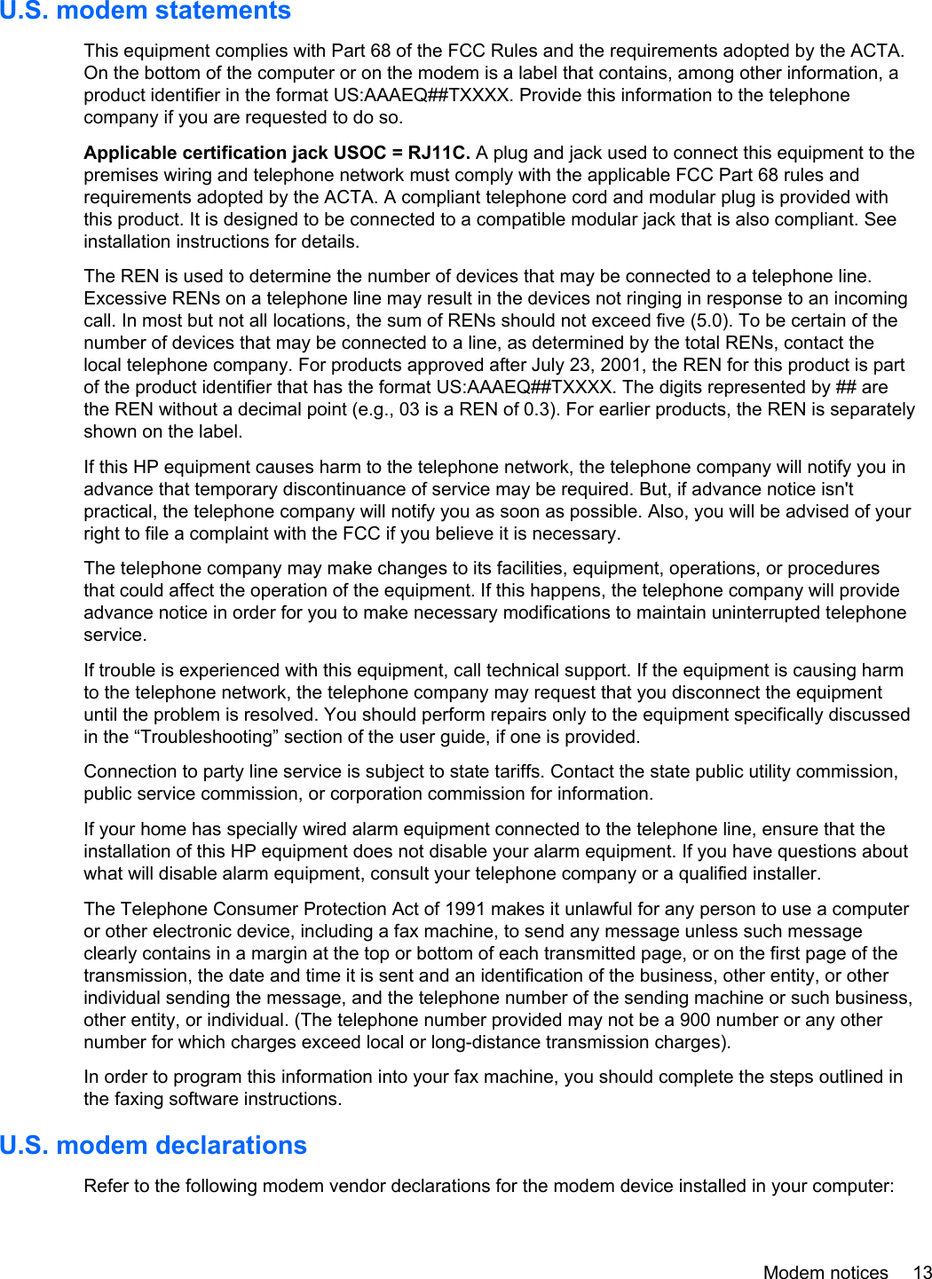 U.S. modem statementsThis equipment complies with Part 68 of the FCC Rules and the requirements adopted by the ACTA.On the bottom of the computer or on the modem is a label that contains, among other information, aproduct identifier in the format US:AAAEQ##TXXXX. Provide this information to the telephonecompany if you are requested to do so.Applicable certification jack USOC = RJ11C. A plug and jack used to connect this equipment to thepremises wiring and telephone network must comply with the applicable FCC Part 68 rules andrequirements adopted by the ACTA. A compliant telephone cord and modular plug is provided withthis product. It is designed to be connected to a compatible modular jack that is also compliant. Seeinstallation instructions for details.The REN is used to determine the number of devices that may be connected to a telephone line.Excessive RENs on a telephone line may result in the devices not ringing in response to an incomingcall. In most but not all locations, the sum of RENs should not exceed five (5.0). To be certain of thenumber of devices that may be connected to a line, as determined by the total RENs, contact thelocal telephone company. For products approved after July 23, 2001, the REN for this product is partof the product identifier that has the format US:AAAEQ##TXXXX. The digits represented by ## arethe REN without a decimal point (e.g., 03 is a REN of 0.3). For earlier products, the REN is separatelyshown on the label.If this HP equipment causes harm to the telephone network, the telephone company will notify you inadvance that temporary discontinuance of service may be required. But, if advance notice isn&apos;tpractical, the telephone company will notify you as soon as possible. Also, you will be advised of yourright to file a complaint with the FCC if you believe it is necessary.The telephone company may make changes to its facilities, equipment, operations, or proceduresthat could affect the operation of the equipment. If this happens, the telephone company will provideadvance notice in order for you to make necessary modifications to maintain uninterrupted telephoneservice.If trouble is experienced with this equipment, call technical support. If the equipment is causing harmto the telephone network, the telephone company may request that you disconnect the equipmentuntil the problem is resolved. You should perform repairs only to the equipment specifically discussedin the “Troubleshooting” section of the user guide, if one is provided.Connection to party line service is subject to state tariffs. Contact the state public utility commission,public service commission, or corporation commission for information.If your home has specially wired alarm equipment connected to the telephone line, ensure that theinstallation of this HP equipment does not disable your alarm equipment. If you have questions aboutwhat will disable alarm equipment, consult your telephone company or a qualified installer.The Telephone Consumer Protection Act of 1991 makes it unlawful for any person to use a computeror other electronic device, including a fax machine, to send any message unless such messageclearly contains in a margin at the top or bottom of each transmitted page, or on the first page of thetransmission, the date and time it is sent and an identification of the business, other entity, or otherindividual sending the message, and the telephone number of the sending machine or such business,other entity, or individual. (The telephone number provided may not be a 900 number or any othernumber for which charges exceed local or long-distance transmission charges).In order to program this information into your fax machine, you should complete the steps outlined inthe faxing software instructions.U.S. modem declarationsRefer to the following modem vendor declarations for the modem device installed in your computer:Modem notices 13