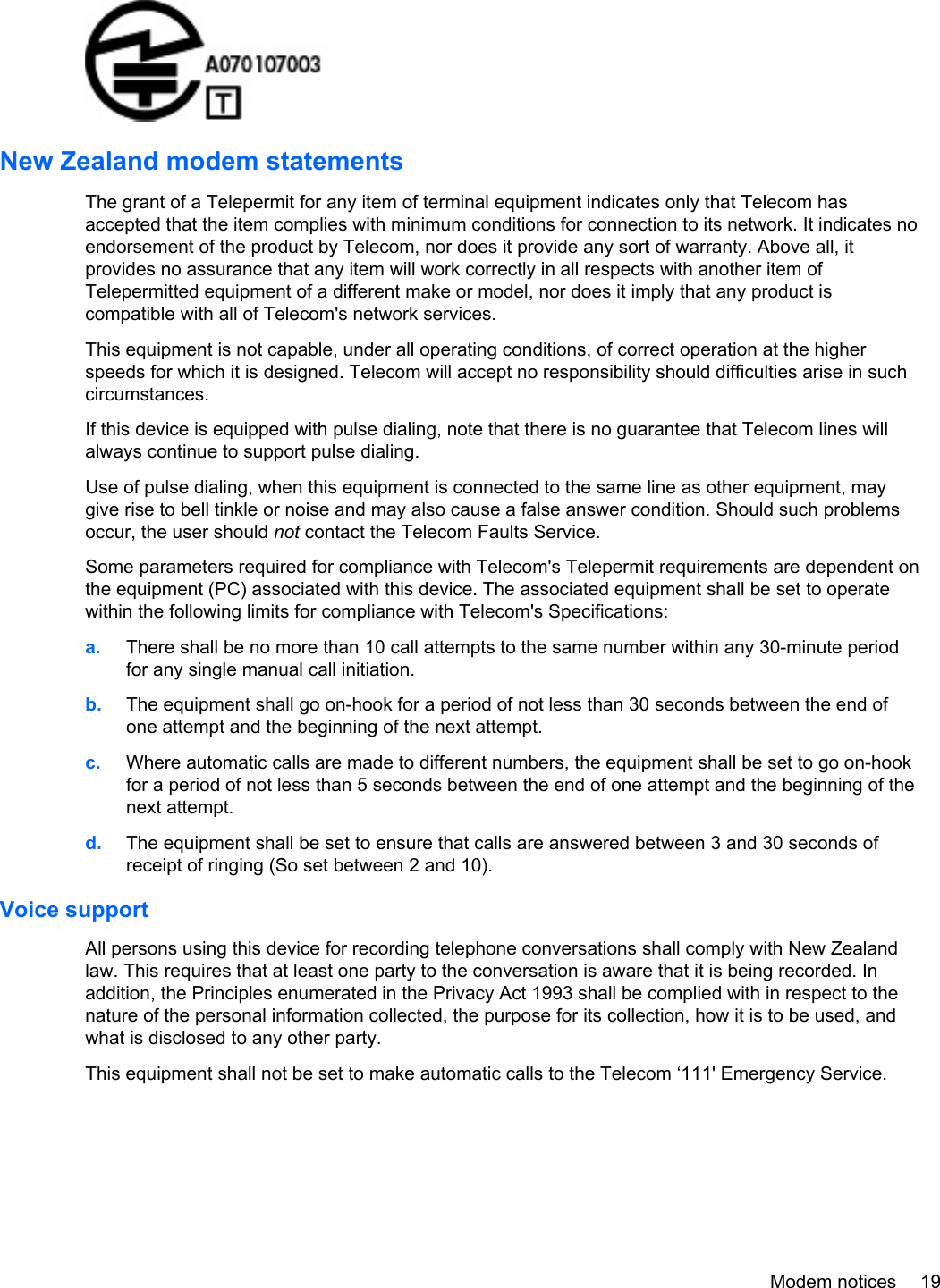 New Zealand modem statementsThe grant of a Telepermit for any item of terminal equipment indicates only that Telecom hasaccepted that the item complies with minimum conditions for connection to its network. It indicates noendorsement of the product by Telecom, nor does it provide any sort of warranty. Above all, itprovides no assurance that any item will work correctly in all respects with another item ofTelepermitted equipment of a different make or model, nor does it imply that any product iscompatible with all of Telecom&apos;s network services.This equipment is not capable, under all operating conditions, of correct operation at the higherspeeds for which it is designed. Telecom will accept no responsibility should difficulties arise in suchcircumstances.If this device is equipped with pulse dialing, note that there is no guarantee that Telecom lines willalways continue to support pulse dialing.Use of pulse dialing, when this equipment is connected to the same line as other equipment, maygive rise to bell tinkle or noise and may also cause a false answer condition. Should such problemsoccur, the user should not contact the Telecom Faults Service.Some parameters required for compliance with Telecom&apos;s Telepermit requirements are dependent onthe equipment (PC) associated with this device. The associated equipment shall be set to operatewithin the following limits for compliance with Telecom&apos;s Specifications:a. There shall be no more than 10 call attempts to the same number within any 30-minute periodfor any single manual call initiation.b. The equipment shall go on-hook for a period of not less than 30 seconds between the end ofone attempt and the beginning of the next attempt.c. Where automatic calls are made to different numbers, the equipment shall be set to go on-hookfor a period of not less than 5 seconds between the end of one attempt and the beginning of thenext attempt.d. The equipment shall be set to ensure that calls are answered between 3 and 30 seconds ofreceipt of ringing (So set between 2 and 10).Voice supportAll persons using this device for recording telephone conversations shall comply with New Zealandlaw. This requires that at least one party to the conversation is aware that it is being recorded. Inaddition, the Principles enumerated in the Privacy Act 1993 shall be complied with in respect to thenature of the personal information collected, the purpose for its collection, how it is to be used, andwhat is disclosed to any other party.This equipment shall not be set to make automatic calls to the Telecom ‘111&apos; Emergency Service.Modem notices 19