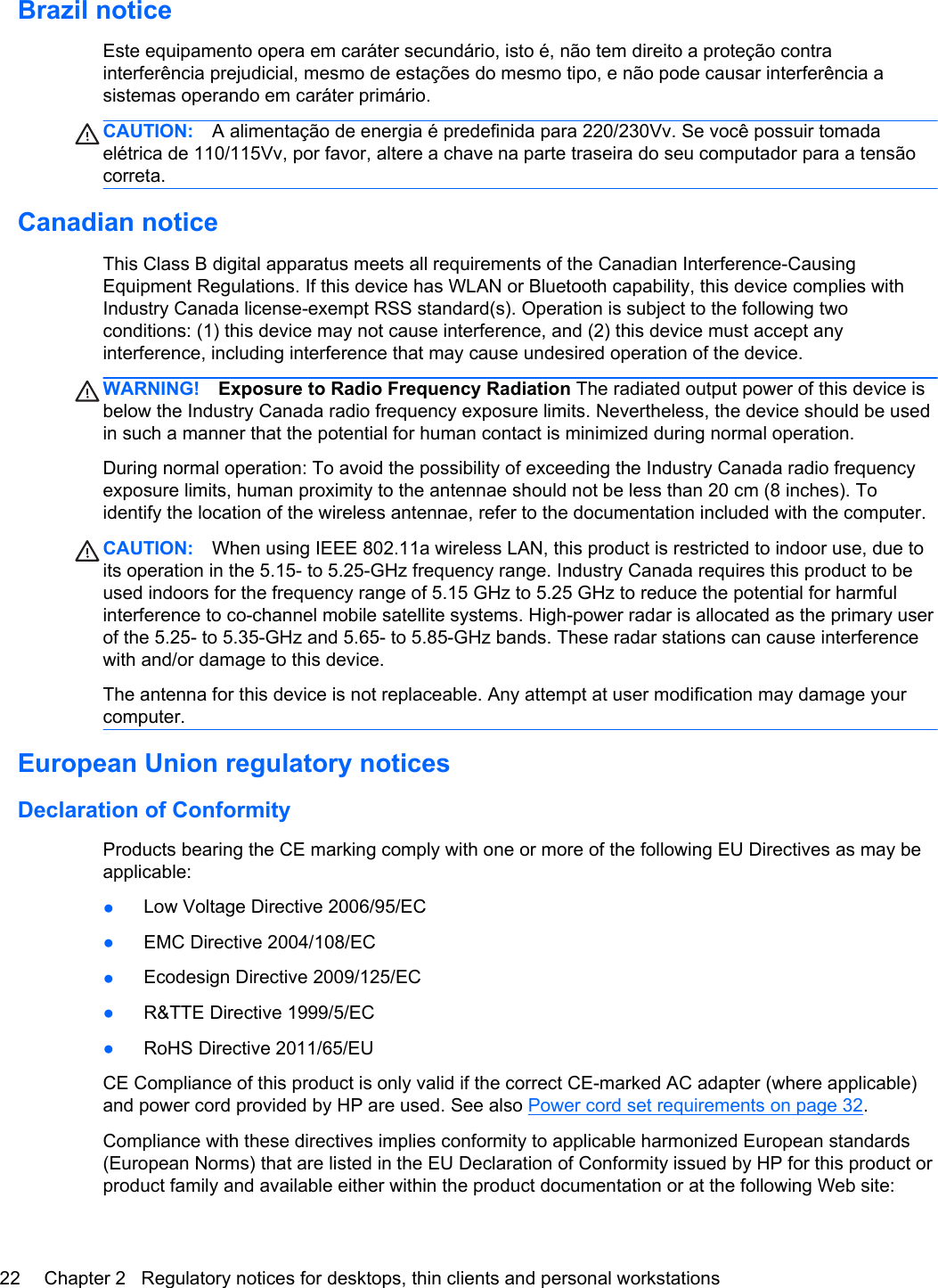 Brazil noticeEste equipamento opera em caráter secundário, isto é, não tem direito a proteção contrainterferência prejudicial, mesmo de estações do mesmo tipo, e não pode causar interferência asistemas operando em caráter primário.CAUTION: A alimentação de energia é predefinida para 220/230Vv. Se você possuir tomadaelétrica de 110/115Vv, por favor, altere a chave na parte traseira do seu computador para a tensãocorreta.Canadian noticeThis Class B digital apparatus meets all requirements of the Canadian Interference-CausingEquipment Regulations. If this device has WLAN or Bluetooth capability, this device complies withIndustry Canada license-exempt RSS standard(s). Operation is subject to the following twoconditions: (1) this device may not cause interference, and (2) this device must accept anyinterference, including interference that may cause undesired operation of the device.WARNING! Exposure to Radio Frequency Radiation The radiated output power of this device isbelow the Industry Canada radio frequency exposure limits. Nevertheless, the device should be usedin such a manner that the potential for human contact is minimized during normal operation.During normal operation: To avoid the possibility of exceeding the Industry Canada radio frequencyexposure limits, human proximity to the antennae should not be less than 20 cm (8 inches). Toidentify the location of the wireless antennae, refer to the documentation included with the computer.CAUTION: When using IEEE 802.11a wireless LAN, this product is restricted to indoor use, due toits operation in the 5.15- to 5.25-GHz frequency range. Industry Canada requires this product to beused indoors for the frequency range of 5.15 GHz to 5.25 GHz to reduce the potential for harmfulinterference to co-channel mobile satellite systems. High-power radar is allocated as the primary userof the 5.25- to 5.35-GHz and 5.65- to 5.85-GHz bands. These radar stations can cause interferencewith and/or damage to this device.The antenna for this device is not replaceable. Any attempt at user modification may damage yourcomputer.European Union regulatory noticesDeclaration of ConformityProducts bearing the CE marking comply with one or more of the following EU Directives as may beapplicable:●Low Voltage Directive 2006/95/EC●EMC Directive 2004/108/EC●Ecodesign Directive 2009/125/EC●R&amp;TTE Directive 1999/5/EC●RoHS Directive 2011/65/EUCE Compliance of this product is only valid if the correct CE-marked AC adapter (where applicable)and power cord provided by HP are used. See also Power cord set requirements on page 32.Compliance with these directives implies conformity to applicable harmonized European standards(European Norms) that are listed in the EU Declaration of Conformity issued by HP for this product orproduct family and available either within the product documentation or at the following Web site:22 Chapter 2   Regulatory notices for desktops, thin clients and personal workstations