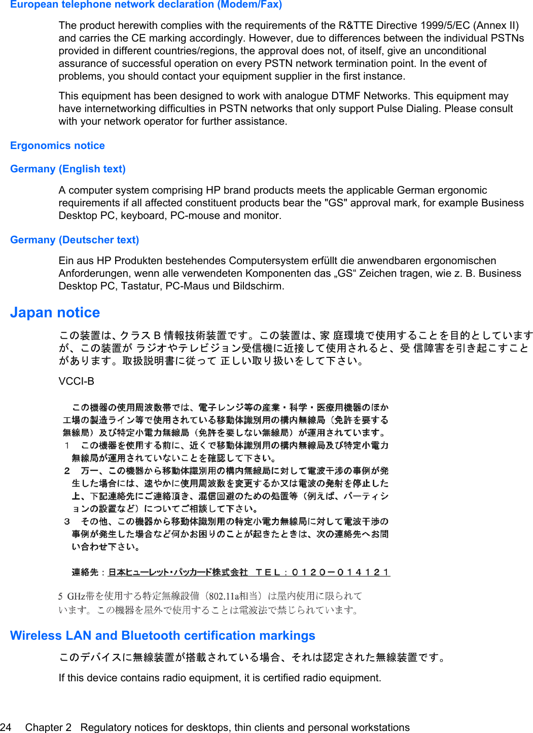 European telephone network declaration (Modem/Fax)The product herewith complies with the requirements of the R&amp;TTE Directive 1999/5/EC (Annex II)and carries the CE marking accordingly. However, due to differences between the individual PSTNsprovided in different countries/regions, the approval does not, of itself, give an unconditionalassurance of successful operation on every PSTN network termination point. In the event ofproblems, you should contact your equipment supplier in the first instance.This equipment has been designed to work with analogue DTMF Networks. This equipment mayhave internetworking difficulties in PSTN networks that only support Pulse Dialing. Please consultwith your network operator for further assistance.Ergonomics noticeGermany (English text)A computer system comprising HP brand products meets the applicable German ergonomicrequirements if all affected constituent products bear the &quot;GS&quot; approval mark, for example BusinessDesktop PC, keyboard, PC-mouse and monitor.Germany (Deutscher text)Ein aus HP Produkten bestehendes Computersystem erfüllt die anwendbaren ergonomischenAnforderungen, wenn alle verwendeten Komponenten das „GS“ Zeichen tragen, wie z. B. BusinessDesktop PC, Tastatur, PC-Maus und Bildschirm.Japan noticeこの装置は、クラス B情報技術装置です。この装置は、家 庭環境で使用することを目的としていますが、この装置が ラジオやテレビジョン受信機に近接して使用されると、受 信障害を引き起こすことがあります。取扱説明書に従って 正しい取り扱いをして下さい。VCCI-BWireless LAN and Bluetooth certification markingsこのデバイスに無線装置が搭載されている場合、それは認定された無線装置です。If this device contains radio equipment, it is certified radio equipment.24 Chapter 2   Regulatory notices for desktops, thin clients and personal workstations